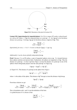 118                                                                   Chapter 9: Analysis of Triangulation




                                                                     q’
                                                                     q
                                 H ( p)
                                                    p                q’’
                           Figure 9.11: Illustration of the proof of Lemma 9.26.


Lemma 9.26 (Approximation by tangential planes) Let S be a compact SF-surface without bound-
ary with an SF-radius r, H(p) the tangential plane at a point p ∈ S. Let l(p, q) be the Euclidean
distance of a point q ∈ S from p, h(p, q) the Euclidean distance of q from H(p). Then

                                                   h(p, q)    1
                                            lim            2
                                                             ≤ .
                                          l(p,q)→0 l(p, q)    r

Equivalently, for every ε > 0 a δ > 0 exists so that for l(p, q) < δ, p = q,

                                            h(p, q)    1
                                                    2
                                                      ≤ + ε.
                                            l(p, q)    r
Additionally, δ can be chosen globally independent from p.

Proof: Because S is an SF-surface, a pair of tangential spheres exists at p. S is located between
those spheres and does not intersect them. Furthermore, the spheres are tangential to H(p). Thus the
distance of a point q ∈ S close to p from H(p) is at most the distance of a point q′ on one of the
spheres which orthogonally projects onto the same point q′′ on H(p) as q,

                                     h(p, q) = l(q, q′′ ) ≤ l(q′ , q′′ ),

cf. Figure 9.11. The distance of a point q′ on the sphere from H(p) is

                                    l(q′ , q′′ ) = r −   r2 − l(p, q′′ )2 ,

where r is the radius of the sphere. The distance of q′′ from p is at most the distance of q from p,

                                            l(p, q′′ ) ≤ l(p, q).

From these relations we get
                  h(p, q)               l(q′ , q′′ )                        2l(p, q′′ )          1
           lim             ≤ lim                     = lim                                      = .
         l(p,q)→0 l(p, q)2  l(p,q′′ )→0 l(p, q′′ )2   l(p,q′′ )→0 2l(p, q′′ ) r 2 − l(p, q′′ )2  r

The re-formulation with ε and δ is just the deﬁnition of the limit.
δ is global because if δ is chosen so that
                                           l(q′ , q′′ )  1
                                                        ≤ +ε
                                           l(p, q′′ )2   r
 