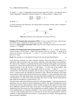 9.4. γ-Edges in the Curved Case                                                                       119


for l(p, q′′ ) < δ, then δ is independent from the location of p on the surface: it just depends on the
surface-independent conﬁguration depicted in Figure 9.11. Because l(p, q′′ ) ≤ l(p, q) we get
                                   h(p, q)     l(q′ , q′′ )  1
                                           2
                                             ≤        ′′ )2
                                                            ≤ +ε
                                   l(p, q)     l(p, q        r
for l(p, q) < δ.

A crucial concept for the following is the tangent plane environment of points which is deﬁned as
follows (Figure 9.12).

                                                  p                      H (p)

                          S                                       q

                   Figure 9.12: Depiction of the tangent-plane environment (TPE) of q.


Deﬁnition 9.27 (Tangent plane environment (TPE)) Let S be a compact SF-surface without bound-
ary with SF-radius r, l(p, q) be the distance of a point q ∈ S from p, and ε > 0.
Then the (ε-)tangent plane environment (TPE) of q with respect to p is deﬁned as the closed sphere
of radius ( 1 + ε)l(p, q)2 .
            r

Corollary 9.28 (Tangent plane intersection property of TPEs) Let S be a compact SF-surface
without boundary with SF-radius r, H(p) be the tangential plane at a point p ∈ S, l(p, q) be the
distance of a point q ∈ S from p, and ε > 0. Then a δ > 0 exists so that for l(p, q) < δ the ε-TPE of
q intersects H(p).
Proof: The corollary is a re-formulation of Lemma 9.26 using the preceding deﬁnition.

In the following, statements are made, using this corollary, which hold under the condition of “a
sufﬁciently small environment E(p) of p, and for sufﬁciently small edge lengths of the manifold”.
The reason of the condition is to guarantee that the vertices of the part of the graph G involved in the
treatment of a sector by the algorithm satisfy the corollary. The details are as follows. The “sufﬁciently
small environment” is the one of all q ∈ S with l(p, q) < δ in the sense of the corollary. The
“sufﬁciently small edge lengths” are edge lengths which are less than c · δ where 0 < c < 1 is a
constant factor. The factor has the property that all vertices or edges involved in the treatment of a
sector w centered at p by the algorithm are contained in E(p). Because the distances of all single
vertices and all vertices of edges involved from the sector triangle t(w) can be expected to be less than
a constant factor of the edge length bound. The edge length bound multiplied by a constant factor has
to be bounded by δ in order to have all involved edges and vertices in E(p). But this means that the
edge lengths are bounded by a constant fraction c of δ.
The observations made in the following usually hold ”with high probability”. In the argumentation the
problematic cases are reduced to special conﬁgurations of points. One special conﬁguration consists
of three points which are approximately co-linear. Another example are three points on a circle which
has an additional constraint on the radius. In the space of all conﬁgurations of triples of points these
conﬁgurations have the measure zero if all conﬁgurations are equally weighted. This can be expected
if the sampling points are uniformly distributed. It also can be achieved if the sampling strategy
is chosen so that sampling points close to each other do not have these special patterns, similar to
conditions ”no three input points are co-linear” or ”no four points a co-circular” often imposed on the
input of geometric algorithms.
 