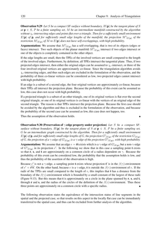 120                                                                 Chapter 9: Analysis of Triangulation


Observation 9.29 Let S be a compact SF-surface without boundary, H(p) be the tangent plane of S
at p ∈ S, P be a ﬁnite sampling set, M be an intermediate manifold constructed by the algorithm
without χc -intersecting edges and points ﬂat over a triangle. Then for a sufﬁciently small environment
E(p) of p, and for sufﬁciently small edge lengths of the manifold, the projection M ′ |E(p) of the
restriction M |E(p) of M to E(p) does not have self-overlappings, with high probability.
Argumentation: We assume that M ′ |E(p) has a self-overlapping, that is two of its objects (edges or
faces) intersect. Two such objects of the planar manifold M ′ |E(p) intersect if two edges intersect or
one of the objects is completely contained in the other object.
If the edge lengths are small, then the TPEs of the involved vertices are small compared to the length
of the involved edges. Furthermore, by deﬁnition, all TPEs intersect the tangential plane. Thus, if two
projected edges intersect, then either the original edges can be assumed to χc -intersect, or three of the
four involved original vertices are approximately co-linear. Since the triangulation algorithm avoids
χc -intersecting edges, and thus such edges are excluded in the formulation of the observation, and the
probability of three co-linear vertices can be considered as low, two projected edges cannot intersect
with high probability.
If an edge is a subset of a second edge, the four original vertices are approximately co-linear, because
their TPEs all intersect the projection plane. Because the probability of this event can be assumed as
low, this case does not occur with high probability.
If a projected triangle is a subset of an other triangle, one of its original vertices is ﬂat over the second
original triangle, or one of its original vertices is co-linear with the vertices of an original edge of the
second triangle. The reason is that TPEs intersect the projection plane. Because the ﬁrst case should
be avoided by the algorithm and thus is excluded in the formulation of the observation, and because
the probability of the second case can be assumed as low, this case does not happen, too.
Thus the assumption of the observation holds.

Observation 9.30 (Preservation of γ-edge property under projection) Let S be a compact SF-
surface without boundary, H(p) be the tangent plane of S at p ∈ S, P be a ﬁnite sampling set,
G be an intermediate graph constructed by the algorithm. Then for a sufﬁciently small environment
E(p) of p, and for sufﬁciently small edge lengths of G, the projection G′ |E(p) of the restriction G|E(p)
of G, the projection of a γ-edge of G|E(p) is a γ-edge of the projection G′ |E(p) , with high probability.
Argumentation: We assume that an edge e = rs exists which is a γ-edge of G|E(p) but a non-γ-edge
of G′ |E(p) in its projection e′ . In the following we show that in this case a sampling point t exists
so that r, s, and t are approximately on a common circle of a radius dependent on γ. Because the
probability of this event can be considered low, the probability that the assumption holds is low, and
thus the probability of the assertion of the observation is high.
Because e′ is not a γ-edge, a sampling point t exists whose projection t′ is in the β(γ)-environment
of e′ = r′ s′ . On the other hand, because e is a γ-edge, t is outside the β(γ)-environment of e. If the
radii of the TPEs are small compared to the length of e, this implies that t has a distance from the
boundary of the β(γ)-environment which is bounded by a small constant of the largest of these radii
(Figure 9.13). But this means that t is approximately on a circle in the plane spanned by r, s, and t,
through r and s, and the radius of the circles of the deﬁnition of the β(γ)-environment. Thus these
three points are approximately on a common circle with a speciﬁc radius.

The following observation states the equivalence of the intersection status of line segments in the
spatial and the projected case, so that results on this aspect in the locally ﬂat case can be immediately
transferred to the spatial case, and thus can be excluded from further analysis of the algorithm.
 