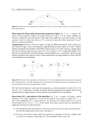 9.4. γ-Edges in the Curved Case                                                                                         121

                                                                 t



                                  r’                                                         s’
                              r                                                               s
Figure 9.13: Illustration of the argumentation of Observation 9.30. r,s, and t are approximately on a common circle of a
radius determined by γ.


Observation 9.31 (Preservation of intersection properties of edges) Let S be a compact SF-
surface without boundary, H(p) be the tangent plane of S at p ∈ S, P be a ﬁnite sampling set.
Then for a sufﬁciently small environment E(p) of p, and for sufﬁciently small edge lengths, two line
segments k and l in E(p) with vertices in P χc -intersect if and only if their projections k ′ and l′
intersect, with high probability.
Argumentation: Because k and l are subsets of E(p), the TPE-environments of the vertices of k
and l intersect H(p). k and l are obtained by slight perturbation of the vertices of k ′ and l′ , within a
distance bounded by the diameters of the TPEs of these vertices. If k ′ and l′ intersect, a danger that k
and l do not intersect only arises if a vertex of k ′ or l′ is close to l′ or k ′ , respectively (Figure 9.14).
Closeness is determined by the TPE-diameters and the deﬁnition of χc -intersection. But this means
that the mentioned vertex and the vertices of the mentioned line are approximately co-linear. But this
event should have low probability.


                                                                                                  k’
                                              k’
                                                                                              k
                                             k

                                  l     l’                                       l      l’




Figure 9.14: Illustration of the argumentation of Observation 9.31. The left conﬁguration has an intersection in the original
and in the projected case. The right conﬁguration has an intersection in the original case, but not in the projected case. In
the second situation these points are approximately co-linear.

If k ′ and l′ do not intersect, k and l may be recognized as χc -intersecting only if a vertex of k ′ or l′ is
close to l′ or k ′ , respectively. As before, this means that the mentioned vertex and the vertices of the
mentioned line are approximately co-linear. But this event should have low probability.

Observation 9.32 (γ-edge behavior of the algorithm) Let S be a compact SF-surface without
boundary, P be a ﬁnite sampling set. Let the current graph G only consist of γ-edges, 90◦ ≤ γ <
180◦ , which additionally are χc -intersection-free. Let all points of P which are ﬂat over t(w) be in
the NN-image of t(w). Let βc := β(γ). If the lengths of the edges constructed by the algorithm are
sufﬁciently small then the following holds:

  (1) The algorithm has the same behavior, with respect to edge selection, in space and in the projec-
      tion onto the tangent plane of the sector center p of w.

  (2) The only reason that no edge might be inserted by the algorithm is that the candidate edge
      χc -intersects an already existing edge of G. The probability of this event is low.
 