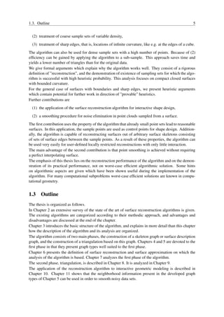 1.3. Outline                                                                                             5


  (2) treatment of coarse sample sets of variable density,
  (3) treatment of sharp edges, that is, locations of inﬁnite curvature, like e.g. at the edges of a cube.
The algorithm can also be used for dense sample sets with a high number of points. Because of (2)
efﬁciency can be gained by applying the algorithm to a sub-sample. This approach saves time and
yields a lower number of triangles than for the original data.
We give formal arguments which explain why the algorithm works well. They consist of a rigorous
deﬁnition of ”reconstruction”, and the demonstration of existence of sampling sets for which the algo-
rithm is successful with high heuristic probability. This analysis focuses on compact closed surfaces
with bounded curvature.
For the general case of surfaces with boundaries and sharp edges, we present heuristic arguments
which contain potential for further work in direction of ”provable” heuristics.
Further contributions are
  (1) the application of the surface reconstruction algorithm for interactive shape design,
  (2) a smoothing procedure for noise elimination in point clouds sampled from a surface.
The ﬁrst contribution uses the property of the algorithm that already small point sets lead to reasonable
surfaces. In this application, the sample points are used as control points for shape design. Addition-
ally, the algorithm is capable of reconstructing surfaces out of arbitrary surface skeletons consisting
of sets of surface edges between the sample points. As a result of these properties, the algorithm can
be used very easily for user-deﬁned locally restricted reconstructions with only little interaction.
The main advantage of the second contribution is that point smoothing is achieved without requiring
a perfect interpolating surface.
The emphasis of this thesis lies on the reconstruction performance of the algorithm and on the demon-
stration of its practical performance, not on worst-case efﬁcient algorithmic solution. Some hints
on algorithmic aspects are given which have been shown useful during the implementation of the
algorithm. For many computational subproblems worst-case efﬁcient solutions are known in compu-
tational geometry.


1.3 Outline
The thesis is organized as follows.
In Chapter 2 an extensive survey of the state of the art of surface reconstruction algorithms is given.
The existing algorithms are categorized according to their methodic approach, and advantages and
disadvantages are discussed at the end of the chapter.
Chapter 3 introduces the basic structure of the algorithm, and explains in more detail than this chapter
how the description of the algorithm and its analysis are organized.
The algorithm consists of two main phases, the construction of a skeleton graph or surface description
graph, and the construction of a triangulation based on this graph. Chapters 4 and 5 are devoted to the
ﬁrst phase in that they present graph types well suited to the ﬁrst phase.
Chapter 6 presents the deﬁnition of surface reconstruction and surface approximation on which the
analysis of the algorithm is based. Chapter 7 analyzes the ﬁrst phase of the algorithm.
The second phase, triangulation, is described in Chapter 8. It is analyzed in Chapter 9.
The application of the reconstruction algorithm to interactive geometric modeling is described in
Chapter 10. Chapter 11 shows that the neighborhood information present in the developed graph
types of Chapter 5 can be used in order to smooth noisy data sets.
 