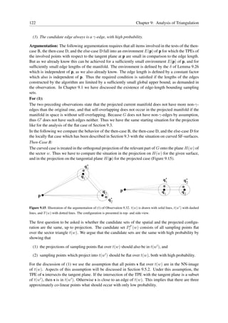 122                                                                           Chapter 9: Analysis of Triangulation


  (3) The candidate edge always is a γ-edge, with high probability.

Argumentation: The following argumentation requires that all items involved in the tests of the then-
case B, the then-case D, and the else-case D fall into an environment E(p) of p for which the TPEs of
the involved points with respect to the tangent plane at p are small in comparison to the edge length.
But as we already know this can be achieved for a sufﬁciently small environment E(p) of p, and for
sufﬁciently small edge lengths of the manifold. The environment is deﬁned by the δ of Lemma 9.26
which is independent of p, as we also already know. The edge length is deﬁned by a constant factor
which also is independent of p. Thus the required condition is satisﬁed if the lengths of the edges
constructed by the algorithm are limited by a sufﬁciently small global upper bound, as demanded in
the observation. In Chapter 9.1 we have discussed the existence of edge-length bounding sampling
sets.
For (1):
The two preceding observations state that the projected current manifold does not have more non-γ-
edges than the original one, and that self-overlapping does not occur in the projected manifold if the
manifold in space is without self-overlapping. Because G does not have non-γ-edges by assumption,
thus G′ does not have such edges neither. Thus we have the same starting situation for the projection
like for the analysis of the ﬂat case of Section 9.3.
In the following we compare the behavior of the then-case B, the then-case D, and the else-case D for
the locally ﬂat case which has been described in Section 9.3 with the situation on curved SF-surfaces.
Then-Case B:
The curved case is treated in the orthogonal projection of the relevant part of G onto the plane H(w) of
the sector w. Thus we have to compare the situation in the projection on H(w) for the given surface,
and in the projection on the tangential plane H(p) for the projected case (Figure 9.15).
                                        q’
                                         1

                                      q1
                                                                                                  q’
                                                                                                   1             q’
                                                                                                                  2

                                                      q2           p                             q1             q2
      p
                                                           q’
                                                            2
Figure 9.15: Illustration of the argumentation of (1) of Observation 9.32. t(w) is drawn with solid lines, t(w′ ) with dashed
lines, and T (w) with dotted lines. The conﬁguration is presented in top- and side-view.

The ﬁrst question to be asked is whether the candidate sets of the spatial and the projected conﬁgu-
ration are the same, up to projection. The candidate set PcF (w) consists of all sampling points ﬂat
over the sector triangle t(w). We argue that the candidate sets are the same with high probability by
showing that

  (1) the projections of sampling points ﬂat over t(w) should also be in t(w′ ), and

  (2) sampling points which project into t(w′ ) should be ﬂat over t(w), both with high probability.

For the discussion of (1) we use the assumption that all points s ﬂat over t(w) are in the NN-image
of t(w). Aspects of this assumption will be discussed in Section 9.5.2. Under this assumption, the
TPE of s intersects the tangent plane. If the intersection of the TPE with the tangent plane is a subset
of t(w′ ), then s is in t(w′ ). Otherwise s is close to an edge of t(w). This implies that there are three
approximately co-linear points what should occur with only low probability.
 