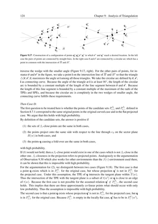 124                                                                             Chapter 9: Analysis of Triangulation

                                              q’                        q’
                                               2                         1                                         q2
                                        q’                 H’
                               r’                                                                  q
                      q’                                                            r’                   r
                       1
                                    r*            q*                                                               q*
                                                                                                                    2
                                                   2                    q*
                      q*
                                                                         1                    i
                       1            q*                                                              q’
                 q1
                                                                                          q* r*               q’
                           q                                                                                   2
                                    r                              q1
                                             q2        H

Figure 9.17: Construction of a conﬁguration of points q∗ ,q∗ ,r∗ ,q∗ in which r∗ and q∗ reach a desired location. In the left
                                                       1 2
case the pairs of points are connected by straight lines. In the right case r and r′ are connected by a circular arc which has a
point in common with the intersection of H and H ′ .


traverse the wedge with the smaller angle (Figure 9.17, right). For the other pairs of points, for in-
stance r and r′ in the ﬁgure, we take a point i on the intersection line of H and H ′ so that the triangle
△(r, r′ , i) maximizes the angle at i among all those triangles. We take the circular arc deﬁned by r, r′ ,
i as connecting curve. Because the angle of the triangle at i is at least 90◦ , the length of the circular
arc is bounded by a constant multiple of the length of the line segment between r and r′ . Because
the length of this line segment is bounded by a constant multiple of the maximum of the radii of the
TPEs and SPEs, and because the circular arc is completely in the two wedges of smaller angle, the
connecting curve fulﬁlls these requirements.

Then-Case D:
                                                                                  βc        βc
The ﬁrst question to be treated here is whether the points of the candidate sets Pc,+ and Pc,− deﬁned in
Section 8.7.1 correspond to the same original points in the original curved case and in the ﬂat projected
case. We argue that this holds with high probability.
By deﬁnition of the candidate sets, the answer is positive if

  (1) the sets of βc -close points are the same in both cases,

  (2) the points project onto the same side with respect to the line through e3 on the sector plane
      H(w) in both cases, and

  (3) the points q causing a fold-over are the same in both cases,

with high probability.
If (1) would not hold, then a βc -close point would exist in one of the cases which is not βc -close in the
other one. βc -closeness in the projection refers to projected points. Analogously to the argumentation
of Observation 9.30 which also works for other environments than the β(γ)-environment used there,
it can be shown that this is impossible with high probability.
For the argumentation for (2), we distinguish between two cases (Figure 9.18). The ﬁrst case is that
                                  βc                                                                βc
a point q exists which is in Pc,− for the original case, but whose projection q′ is not in Pc,− for
the projected case. Under this assumption, the TPE of q intersects the tangent plane within T (w).
Thus the intersection of the TPE with the tangent plane is a subset of t(w′ ) or q is close to an edge
                                                                                     βc
of t(w). Because the ﬁrst case is not possible for the assumed relation q′ ∈ Pc,− , the second case
holds. This implies that there are three approximately co-linear points what should occur with only
low probability. Thus the assumption is impossible with high probability.
                                                                          βc
The second case is that a point q exists whose projection q′ is not in Pc,+ for the projected case, but q
        βc                                   βc
is in Pc,+ for the original case. Because Pc,− is empty in the locally ﬂat case, q′ has to be in PcF (w′ ),
 
