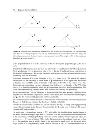 9.4. γ-Edges in the Curved Case                                                                                            125


                                  q2                                                         q2


                                             q
                               t(w)
                                                                                                                q
                                                      q1                                                         q’
          p                                                          p                                            1




                                      q’
                                       2                                                      q’
                                                                                               2


                                              q’


                                                      q’
                                                       1                                                          q’
           p                                                         p                                             1
                                                                                                          q’
Figure 9.18: Illustration of the argumentation of Observation (1) of the then-case D in Observation 9.32. The left conﬁgu-
                                                         βc                                                            βc
ration shows the case that a point q exists which is in Pc,− for the original case, but whose projection q′ is not in Pc,− . The
                                                                                βc                 βc
right conﬁguration represents the case of a point q whose projection is not in Pc,+ , but q is in Pc,+ for the original case.
Additionally, q′ projects outside t(w).


w′ the projected sector, or is on the same side of the line through the projected edge e3 , but not in
t(w′ ).
If the former holds, because t(w) and t(w′ ) are subsets of T (w), and because the TPE of q intersects
T (w), q is ﬂat over t(w) or close to an edge of t(w). But the ﬁrst alternative is a contradiction to
the assumption of this case. The second alternative leads to three co-linear points whose occurrence
should only have low probability.
If the latter holds then q′ is in the difference of Eβ(γ) (e′ ) minus t(w′ ). The area of this region is
                                                             3
small so that it is not very likely to ﬁnd q′ there. If q′ nevertheless is in this region then the distance
to the plane of w should be small, in the order of the radius of the TPEs of the vertices of w. Thus
the projection q on this plane can have a distance from the line of e3 in the order of the TPEs of the
vertices of w. But this additionally means that q is close to the line of e3 , with high probability. This
causes three approximately co-linear points what should occur with only low probability.
The argumentation for (3) is the following. If the projection q′ of a point q causes a fold-over in the
projected case but not in the original case, or vice versa, then q must be close to the line through q1
and q2 . But this event should happen only with low probability.
The second question is whether the result of point selection is the same in the curved and the projected
ﬂat case. In the following we argue that this holds with high probability.
                                                                     βc
From the discussion of the candidate sets we can conclude that Pc,− is empty with high probability
because this set is empty in the ﬂat case. This means that step 2, inside case, of Section 8.7.2 is never
executed, with high probability.
                                                  c        β
For search step 1, the candidate point q ∈ P c,+ selected by the algorithm in the locally ﬂat case is
one which encloses the largest angle with e3 (Section 9.3.2). We give arguments that the same holds
in the curved case, with high probability. Since we assume surfaces without edges and ridges, we
again set βc = β(γ), as in Section 9.3.2. Under this assumption, the candidate points are γ-close
to e3 . The candidate point q initially found by the algorithm in search step 1 has the largest angle.
If q is γ-close to e3 , the probability that q causes a fold-over is low. If a fold-over would occur in
 