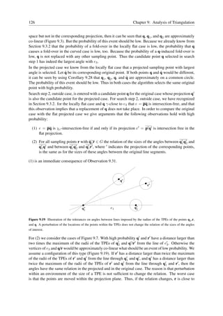 126                                                                           Chapter 9: Analysis of Triangulation


space but not in the corresponding projection, then it can be seen that q, q1 , and q2 are approximately
co-linear (Figure 9.3). But the probability of this event should be low. Because we already know from
Section 9.3.2 that the probability of a fold-over in the locally ﬂat case is low, the probability that q
causes a fold-over in the curved case is low, too. Because the probability of a q-induced fold-over is
low, q is not replaced with any other sampling point. Thus the candidate point q selected in search
step 1 has indeed the largest angle with e3 .
In the projected case we know from the locally ﬂat case that a projected sampling point with largest
                       ˜                                                             ˜
angle is selected. Let q be its corresponding original point. If both points q and q would be different,
                                                              ˜
it can be seen by using Corollary 9.28 that q1 , q2 , q, and q are approximately on a common circle.
The probability of this event should be low. Thus in both cases the algorithm selects the same original
point with high probability.
Search step 2, outside case, is entered with a candidate point q for the original case whose projection q′
is also the candidate point for the projected case. For search step 2, outside case, we have recognized
in Section 9.3.2. for the locally ﬂat case and q γ-close to e3 that e = pq is intersection-free, and that
this observation implies that a replacement of q does not take place. In order to compare the original
case with the ﬂat projected case we give arguments that the following observations hold with high
probability:

  (1) e = pq is χc -intersection-free if and only if its projection e′ = p′ q′ is intersection free in the
      ﬂat projection.

  (2) For all sampling points r with q1 r ∈ G the relation of the sizes of the angles between q′ q′ and
                                                                                               1 2
      q′ q′ and between q′ q′ and q′ r′ , where ′ indicates the projection of the corresponding points,
        1                  1 2        1
      is the same as for the sizes of these angles between the original line segments.

(1) is an immediate consequence of Observation 9.31.



                                                                    q’
                                                                                        r’




                                       q’                    e3                q’
                                                                                2
                                        1


Figure 9.19: Illustration of the tolerances on angles between lines imposed by the radius of the TPEs of the points q2 ,r,
and q. A perturbation of the locations of the points within the TPEs does not change the relation of the sizes of the angles
of interest.

For (2) we consider the cases of Figure 9.7. With high probability q′ and r′ have a distance larger than
two times the maximum of the radii of the TPEs of q′ and q′ /r′ from the line of e′ . Otherwise the
                                                         2                              3
vertices of e3 and q/r would be approximately co-linear what should be an event of low probability. We
assume a conﬁguration of this type (Figure 9.19). If r′ has a distance larger than twice the maximum
of the radii of the TPEs of r′ and q′ from the line through q′ and q′ , and q′ has a distance larger than
                                                             1
twice the maximum of the radii of the TPEs of r′ and q′ from the line through q′ and r′ , then the
                                                                                       1
angles have the same relation in the projected and in the original case. The reason is that perturbation
within an environment of the size of a TPE is not sufﬁcient to change the relation. The worst case
is that the points are moved within the projection plane. Thus, if the relation changes, r is close to
 