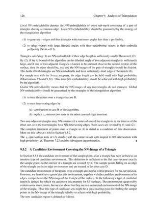 128                                                                 Chapter 9: Analysis of Triangulation


Local NN-embeddability denotes the NN-embeddability of every sub-mesh consisting of a pair of
triangles sharing a common edge. Local NN-embeddability should be guaranteed by the strategy of
the triangulation algorithm

  (1) to generate γ-edges and thus triangles with maximum angles less than γ preferably,

  (2) to select sectors with large dihedral angles with their neighboring sectors in their umbrella
      preferably (Section 8.3).

Triangles satisfying (1) are NN-embeddable if their edge length is sufﬁciently small (Theorem 6.12).
By (2), if the δc -bound of the algorithm on the dihedral angle of two adjacent triangles is sufﬁciently
large, and if one of two adjacent triangles is known to be oriented close to the normal vectors of the
surface, then the other should be, too, and the NN-images of the pair of triangles should be disjoint.
This holds if both triangles are NN-embeddable and have sufﬁciently short edges (Theorem 6.16).
For sample sets with the Samp2 -property, the edge length can be held small with high probability
(Observations 9.6 and 9.32). Thus local NN-embeddability should be achieved with high probability
by the algorithm.
Global NN-embeddability means that the NN-images of any two triangles do not intersect. Global
NN-embeddability should be guaranteed by the strategies of the triangulation algorithm

  (1) to treat the points over a triangle in case B,

  (2) to treat intersecting edges by

        (a) construction in case B of the algorithm,
        (b) explicit χc -intersection tests in the other cases of edge insertion.

Two non-adjacent triangles may NN-intersect if a vertex of one of the triangles is in the interior of the
other one, or if the two triangles have NN-intersecting edges. Both cases are covered by (1) and (2).
The complete treatment of points over a triangle in (1) is stated as a condition of this observation.
More on this subject is told in Section 9.5.2.
The χc -intersection tests of (2) should yield the correct result with respect to NN-intersection with
high probability, cf. Theorem 7.23 and the subsequent argumentation.


9.5.2   A Candidate Environment Covering the NN-Image of a Triangle
In Section 8.5.1 the candidate environment of ﬂat sample points over a triangle has been deﬁned as an
intuitive type of candidate environment. This deﬁnition is sufﬁcient in the ﬂat case because exactly
the sample points in the interior of a triangle are covered by it. The sample points falling on an edge
of the triangle are in an edge environment and are treated in the then-case D.
The candidate environment of ﬂat points over a triangle also works well in practice for the curved case.
However, we do not have a proof that this environment, together with the candidate environments of its
edges, comprehends the NN-image of the triangle of the surface. In the following a type of candidate
region is deﬁned for which we can prove this property for SF-surfaces. The environment can possibly
contain some more points, but we can show that they are in a connected environment of the NN-image
of the triangle. Thus this type of candidate sets might be a good starting point for ﬁnding the sample
points in the NN-image of the triangle reliably or at least with high probability.
The new candidate region is deﬁned as follows.
 