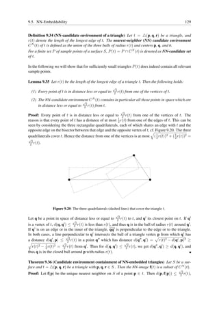 9.5. NN-Embeddability                                                                                            129


Deﬁnition 9.34 (NN-candidate environment of a triangle) Let t = △(p, q, r) be a triangle, and
r(t) denote the length of the longest edge of t. The nearest-neighbor (NN) candidate environment
C N (t) of t is deﬁned as the union of the three balls of radius r(t) and centers p, q, and r.
For a ﬁnite set P of sample points of a surface S, P (t) = P ∩ C N (t) is denoted as NN-candidate set
of t.

In the following we will show that for sufﬁciently small triangles P (t) does indeed contain all relevant
sample points.

Lemma 9.35 Let r(t) be the length of the longest edge of a triangle t. Then the following holds:
                                                           √
                                                             2
    (1) Every point of t is in distance less or equal to    2 r(t)     from one of the vertices of t.

    (2) The NN-candidate environment C N (t) contains in particular all those points in space which are
                                     √
        in distance less or equal to 22 r(t) from t.
                                                                   √
Proof: Every point of t is in distance less or equal to 22 r(t) from one of the vertices of t. The
                                                          1
reason is that every point of t has a distance of at most 2 r(t) from one of the edges of t. This can be
seen by considering the three rectangular quadrilaterals, each of which shares an edge with t and the
opposite edge on the bisector between that edge and the opposite vertex of t, cf. Figure 9.20. The three
quadrilaterals cover t. Hence the distance from one of the vertices is at most ( 1 r(t))2 + ( 1 r(t))2 =
                                                                                  2           2
√
  2
 2 r(t).




                 Figure 9.20: The three quadrilaterals (dashed lines) that cover the triangle t.
                                                               √
                                                                2
Let q be a point in space of distance less or equal to         2 r(t)      to t, and q′ its closest point on t. If q′
                              √
is a vertex of t, d(q, q′ ) ≤ 22 r(t) is less than r(t), and thus q is in the ball of radius r(t) around q′ .
If q′ is on an edge or in the inner of the triangle, qq′ is perpendicular to the edge or to the triangle.
In both cases, a line perpendicular to q′ intersects the ball of a triangle vertex p from which q′ has
                           √
a distance d(q′ , p) ≤ 22 r(t) in a point q′′ which has distance d(q′′ , q′ ) = r(t)2 − d(q′ , p)2 ≥
                        √                                              √
  r(t)2 − 1 r(t)2 = 22 r(t) from q′ . Thus for d(q, q′ ) ≤
            2
                                                                        2
                                                                       2 r(t),   we get d(q′′ , q′ ) ≥ d(q, q′ ), and
thus q is in the closed ball around p with radius r(t).

Theorem 9.36 (Candidate environment containment of NN-embedded triangles) Let S be a sur-
face and t = △(p, q, r) be a triangle with p, q, r ∈ S . Then the NN-image f(t) is a subset of C N (t).
                                                                                                             √
                                                                                                              2
Proof: Let f(p) be the unique nearest neighbor on S of a point p ∈ t. Then d(p, f(p)) ≤                      2 r(t),
 