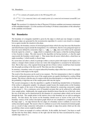 9.6. Boundaries                                                                                        131


  (1) C N (t) contains all sample points in the NN-image f(t) of t.

  (2) C N (t) ∩ S is connected, that is only sample points of a connected environment around f(t) are
      considered.

Proof: The assertion (1) is identical to that of Theorem 9.36 about candidate environment containment
of NN-embedded triangles. (2) is the assertion of Corollary 9.39 about connectedness of the subsurface
in the candidate environment.


9.6 Boundaries
The boundary of a triangular manifold is given by the edges to which just one triangle is incident.
Boundary edges are generated by the reconstruction algorithm if a sector is not closed to a triangle.
Let us again consider the situation in the plane.
In the plane, the boundary consists of closed polygonal chains which also may have tree-like branches
and which bound a region outside the triangulation. It is well known, that for every polygonal region at
least one sector deﬁned by consecutive edges e1 = pq1 , e2 = pq2 , does exist which can be separated
from the region by a chord e3 := q1 q2 which is completely in the region, so that the resulting triangle
is free of points or edges. The only reason for the algorithm not having inserted e3 is that the angle
                                            ′
at p exceeds the boundary control angle γc . That means that all sectors which allow a chord have an
angle exceeding γc ′ which usually is chosen large.

If a sector does not allow a chord, its point p is either a concave point with respect to the region, or it
induces a triangle which contains at least one vertex (the triangulation is assumed to be intersection-
free). But in that case, a line segment between p and one of those vertices would have been inserted
into the graph according to the then-case B. Thus that case does not happen.
In summary, a boundary vertex of a region induced by boundary edges either has a convex large angle,
or is concave with respect to the region.
The result of the discussion can be used in two manners. The ﬁrst interpretation is that it is unlikely
that such a polygonal region does occur if the sample points are equally distributed in a surface ﬁlling
manner. The reason is that the area of a region with the described property is so large that for that case
the probability is high that one of the sample points falls into the region.
The second consequence is that the algorithm is capable of identifying intended holes or boundaries
if the surface is adequately sampled. An adequate sample locates the sample points on the boundary
so that the angles of the sector of the polygonal chain obtained by connecting consecutive sample
                  ′
points exceed γc . For a continuous curve of bounded curvature that can be achieved by sufﬁciently
close sample points. Additionally, the sample points should be denser than the size of the hole, where
the size of the hole can be characterized by the diameter of a maximum sphere which can be moved
through the hole. The sample points in the interior close to the boundary are set with an analogous
density. For that choice, the sectors on the boundary should occur as sectors of the cycle of the
boundary vertices of the surface description graph which are not completed to a triangle because of
                    ′
the large angle γc . An edge between the two edges of a boundary sector is unlikely to occur in the
surface description graph. The reason is that it is unlikely to occur in the clustered environment graph,
nor as a result of edge connection with points in a triangle or edge-close points which are the only
possibilities where sectors might be splitted.
                                                                                       ′
Figure 9.21 shows an example of a surface with hole. In the middle, the bound γc has been so small
that the hole has been ﬁlled, whereas on the right side the hole has been reconstructed by using a
                         ′
suitable large value of γc .
 