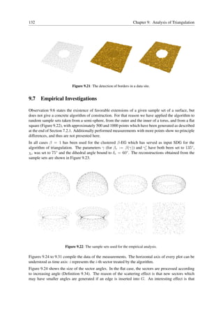 132                                                                Chapter 9: Analysis of Triangulation




                          Figure 9.21: The detection of borders in a data site.


9.7 Empirical Investigations

Observation 9.6 states the existence of favorable extensions of a given sample set of a surface, but
does not give a concrete algorithm of construction. For that reason we have applied the algorithm to
random sample sets taken from a semi-sphere, from the outer and the inner of a torus, and from a ﬂat
square (Figure 9.22), with approximately 500 and 1000 points which have been generated as described
at the end of Section 7.2.1. Additionally performed measurements with more points show no principle
differences, and thus are not presented here.
In all cases β = 1 has been used for the clustered β-EG which has served as input SDG for the
algorithm of triangulation. The parameters γ (for βc := β(γ)) and γc have both been set to 135◦ ,
                                                                     ′

χc was set to 75 ◦ and the dihedral angle bound to δ = 60◦ . The reconstructions obtained from the
                                                    c
sample sets are shown in Figure 9.23.




                      Figure 9.22: The sample sets used for the empirical analysis.

Figures 9.24 to 9.31 compile the data of the measurements. The horizontal axis of every plot can be
understood as time axis: i represents the i-th sector treated by the algorithm.
Figure 9.24 shows the size of the sector angles. In the ﬂat case, the sectors are processed according
to increasing angle (Deﬁnition 9.34). The reason of the scattering effect is that new sectors which
may have smaller angles are generated if an edge is inserted into G. An interesting effect is that
 