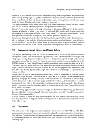 142                                                               Chapter 9: Analysis of Triangulation


Figures 9.29 and 9.30 show the ratio of the length of the newly inserted edge and the maximum length
of the already existing edges e1 , e2 of the current sector. The point density distribution shows that the
factor very often is less than 1.2. It increases during the advance of the algorithm, but still many edges
fulﬁll this bound. The plot conﬁrms the trivial upper bound of 2.
The edge length ratios for the planar square seem to be somewhat less than those of the other sample
sets, and less scattered. The semi-sphere also does yield less scattered ratios.
Figure 9.31 shows the location of point p with respect to the regions of Figure 9.1. In the majority
of cases, p is located in region 1, and region 2 is used rarely This matches with the observation that
the majority of sector angles in Figure 9.24 is larger than 60◦ . A somewhat surprising effect is the
non-symmetric distributions of the points falling into the symmetric regions 3 and 4.
In summary, the empirical results show that the triangulation algorithm behaves for the random sam-
ples as predicted by the analysis. It has turned out that random sampling is already a useful choice
for the algorithm. Particularly well suited would be samples arranged on an approximately uniform
quadrilateral mesh because in that case the shape of the resulting triangles would be very favorable.


9.8 Reconstruction at Ridges and Sharp Edges
The analysis performed up to now has focused on smooth surfaces. As we can see from the examples
of Figures 8.6 and 8.7 the reconstruction algorithm also shows a favorable behavior at ridges and
sharp edges. Usually, the precision of reconstruction of the algorithm depends strongly on the surface
description graph of the ﬁrst phase. For clustered environment graphs, its precision can be that of the
EMST explained in Figure 4.4 of Chapter 4, that is, in theory the sharpest turn at a ridge can be 60◦ .
This value, however, is only achieved if the points of the environment have equal distances around a
ridge. In practice, the observed precision is at least 90◦ and the average precision is between 60◦ and
90◦ . This value directly depends on the length ratio between two incident edges to a point that is on
or near to a ridge.
A good choice in order to get a favorable reconstruction of a ridge or a sharp edge is to choose sample
points directly on the ridge. The cup shown in Figure 8.6 is an example. By the remarks of the
preceding paragraph, this strategy, however, is only reasonable if the surface turn is not too sharp,
so that the structure of the environment graph can follow the surface. A further limitation of sample
points directly on a ridge is the scanning hardware because data acquisition at really sharp features
usually cause physical measuring problems with the consequence of noisy data. These problems often
occur for optical scanners.
An other strategy applicable in those cases is to sample just short before and behind a ridge. Then it can
be expected that the environment graph follows the sharp surface turn with a ”round” approximation.
Figure 4.4 illustrates this idea.
Random sampling at ridges and sharp edges is probably the worst approach because nothing can be
told about the position of the points and the resulting structure of the environment graph with respect
to the ridge or edge.


9.9 Discussion
The main results of this chapter are summarized in the Observations 9.6, 9.25, 9.32, and 9.33. They
demonstrate the existence of sample sets for smooth surfaces for which the algorithm shows a favor-
able behavior. Empirical investigations show that already for random sampling results similar to those
for the favorable sample sets are obtained. Furthermore, hints are given for suitable sampling at ridges
and sharp edges.
 