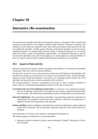 Chapter 10

Interactive (Re-)construction



The reconstruction algorithm described in the preceding chapters is designed so that it should yield
satisfactory reconstructions if the sample set fulﬁlls certain conditions. However, in practice such
conditions can not always be expected to hold, and in that case interactive intervention by the user
may support the algorithm. Another aspect is that the reconstruction algorithm can also be used as
modeling algorithm. In computer-aided geometric design, a widespread approach is to use control
points from which a shape is interpolated or approximated. An interesting observation is that the
reconstruction algorithm can be used for that purpose, too. In this chapter, we outline possibilities of
those two aspects, and give further examples which illustrate the behavior of our algorithm.


10.1 Aspects of Interactivity
Interactive reconstruction means to observe and inﬂuence the behavior of a reconstruction algorithm
interactively. There are at least two basic possibilities.
The ﬁrst one is interactive choice of the parameters which control the behavior of the algorithm. The
probably most simple case of interactivity is to choose a set of parameter values, start the algorithm,
inspect the result, modify the parameters if the result is not satisfying, perform another run of the
algorithm, and iterate this process until a reasonable result is achieved.
The second possibility is interactive manipulation of the point set, that is insertion or deletion of
points. There are several interesting application scenarios of this type of interaction:

Correction in the case of not satisfying reconstruction: A reason for a not satisfying reconstruc-
     tion may be unproper sample points, for example too few of them, in particular at sharp feature
     lines of a surface. This deﬁcit may be remedied by insertion of further points at critical locations.

Interactive digitization: The reconstruction algorithm is executed during interactive acquisition of
      sample points, for example by tactile devices like a robot arm. The choice of sample points is
      adapted to the observed requirements of the algorithm.

Surface modeling: Surface modeling is a generalization of interactive digitization, in that no physical
     surface has to be present. The user just inputs 3D points which are on the virtual surface he is
     designing.

In the following we will focus on the interactive manipulation of the point set.
The following degrees of interactivity can be distinguished:

   1. Interactive insertion or deletion of points, and reconstruction ”in batch” if the process of inser-
      tion is ﬁnished.

                                                   145
 
