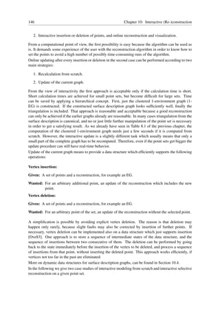 146                                                           Chapter 10: Interactive (Re-)construction


   2. Interactive insertion or deletion of points, and online reconstruction and visualization.

From a computational point of view, the ﬁrst possibility is easy because the algorithm can be used as
is. It demands some experience of the user with the reconstruction algorithm in order to know how to
set the points to avoid a high number of possibly time-consuming runs of the algorithm.
Online updating after every insertion or deletion in the second case can be performed according to two
main strategies:

   1. Recalculation from scratch.

   2. Update of the current graph.

From the view of interactivity the ﬁrst approach is acceptable only if the calculation time is short.
Short calculation times are achieved for small point sets, but become difﬁcult for large sets. Time
can be saved by applying a hierarchical concept. First, just the clustered 1-environment graph (1-
EG) is constructed. If the constructed surface description graph looks sufﬁciently well, ﬁnally the
triangulation is included. That approach is reasonable and acceptable because a good reconstruction
can only be achieved if the earlier graphs already are reasonable. In many cases triangulation from the
surface description is canonical, and no or just little further manipulation of the point set is necessary
in order to get a satisfying result. As we already have seen in Table 8.1 of the previous chapter, the
computation of the clustered 1-environment graph needs just a few seconds if it is computed from
scratch. However, the interactive update is a slightly different task which usually means that only a
small part of the complete graph has to be recomputed. Therefore, even if the point sets get bigger the
update procedure can still have real-time behavior.
Update of the current graph means to provide a data structure which efﬁciently supports the following
operations:

Vertex insertion:

Given: A set of points and a reconstruction, for example an EG.

Wanted: For an arbitrary additional point, an update of the reconstruction which includes the new
        point.
Vertex deletion:

Given: A set of points and a reconstruction, for example an EG.

Wanted: For an arbitrary point of the set, an update of the reconstruction without the selected point.

A simpliﬁcation is possible by avoiding explicit vertex deletion. The reason is that deletion may
happen only rarely, because slight faults may also be corrected by insertion of further points. If
necessary, vertex deletion can be implemented also on a data structure which just supports insertion
[Ove83]. One approach is to store a sequence of intermediate states of the data structure, and the
sequence of insertions between two consecutive of them. The deletion can be performed by going
back to the state immediately before the insertion of the vertex to be deleted, and process a sequence
of insertions from that point, without inserting the deleted point. This approach works efﬁciently, if
vertices not too far in the past are eliminated.
More on dynamic data structures for surface description graphs, can be found in Section 10.4.
In the following we give two case studies of interactive modeling from scratch and interactive selective
reconstruction on a given point set.
 