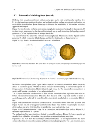 148                                                                     Chapter 10: Interactive (Re-)construction


10.2 Interactive Modeling from Scratch
Modeling from scratch means to start with an empty space and to build up a triangular manifold step
by step by insertion or deletion of points, and application of the surface reconstruction algorithm on
the resulting sets of points. In the following we illustrate the possibilities of that surface modeling
approach at examples.
Figure 10.1 (a) shows the probably most simple example, the modeling of a triangle by three points. If
the three points are arranged so that the resulting triangle has an angle larger than the boundary control
             ′
parameter γc of the algorithm then no triangle is returned.
The reconstruction of a tetrahedral surface is more complicated. The reason is that it depends on the
parameter δc which bounds the dihedral angle, and like for the triangle, on the parameter γc . ′

Figure 10.1 (b) shows a reconstruction of all faces of a tetrahedron.




Figure 10.2: Construction of a sphere. The ﬁgure shows the given point set, the corresponding 1-environment graph, and
the ﬁnal result.




Figure 10.3: Construction of a Moebius strip: the point set, the clustered 1-environment graph, and the ﬁnal Moebius strip.



In contrast to the previous ﬁgure, Figure 10.1 (c) depicts a reconstruction from four points which are
almost in a common plane. Whether a closed surface without boundary is constructed depends on
the parameters of the algorithm, like the dihedral angle bound δc . The canonical reconstruction is a
surface with boundary, consisting of two adjacent triangles.
The examples show that it makes sense to offer also the parameters of the algorithm at the user in-
terface for interactive manipulation. They also show that even with a very small number of points a
desired shape can be achieved. In case of troubles, more points usually help to overcome the difﬁcul-
ties.
Figure 10.1 (d) shows the successful construction of a reasonably shaped four-sided pyramid, and
Figure 10.1 (e) presents a ”polygonal” cone of similar shape. Here troubles concerning the closeness
of the surface may arise if the tip of the pyramid or the cone is close to the base.
Figure 10.1 (f) demonstrates that a cube can be constructed, too, from its eight vertices. Figure 10.2
shows the approximation of a sphere.
The application of the algorithm is not limited to orientable surfaces. Figure 10.3 shows a point set
sampled from a Moebius strip and the corresponding reconstruction by the algorithm.
Figures 10.4 and 10.5. show that sharp edges can be modeled, too. The ﬁrst ﬁgure illustrates that sharp
surface edges that are randomly sampled can be reconstructed appropriately. The 1-environment graph
 