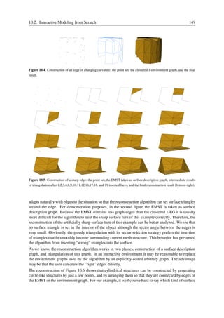 10.2. Interactive Modeling from Scratch                                                                                   149




Figure 10.4: Construction of an edge of changing curvature: the point set, the clustered 1-environment graph, and the ﬁnal
result.




Figure 10.5: Construction of a sharp edge: the point set, the EMST taken as surface description graph, intermediate results
of triangulation after 1,2,3,4,8,9,10,11,12,16,17,18, and 19 inserted faces, and the ﬁnal reconstruction result (bottom right).




adapts naturally with edges to the situation so that the reconstruction algorithm can set surface triangles
around the edge. For demonstration purposes, in the second ﬁgure the EMST is taken as surface
description graph. Because the EMST contains less graph edges than the clustered 1-EG it is usually
more difﬁcult for the algorithm to treat the sharp surface turn of this example correctly. Therefore, the
reconstruction of the artiﬁcially sharp surface turn of this example can be better analyzed. We see that
no surface triangle is set in the interior of the object although the sector angle between the edges is
very small. Obviously, the greedy triangulation with its sector selection strategy prefers the insertion
of triangles that ﬁt smoothly into the surrounding current mesh structure. This behavior has prevented
the algorithm from inserting ”wrong” triangles into the surface.
As we know, the reconstruction algorithm works in two phases, construction of a surface description
graph, and triangulation of this graph. In an interactive environment it may be reasonable to replace
the environment graphs used by the algorithm by an explicitly edited arbitrary graph. The advantage
may be that the user can draw the ”right” edges directly.
The reconstruction of Figure 10.6 shows that cylindrical structures can be constructed by generating
circle-like structures by just a few points, and by arranging them so that they are connected by edges of
the EMST or the environment graph. For our example, it is of course hard to say which kind of surface
 