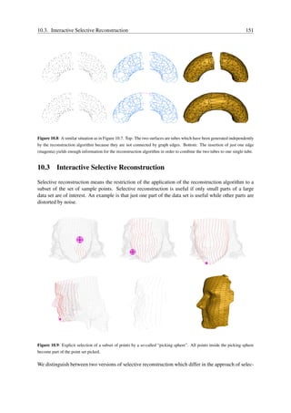 10.3. Interactive Selective Reconstruction                                                                            151




Figure 10.8: A similar situation as in Figure 10.7. Top: The two surfaces are tubes which have been generated independently
by the reconstruction algorithm because they are not connected by graph edges. Bottom: The insertion of just one edge
(magenta) yields enough information for the reconstruction algorithm in order to combine the two tubes to one single tube.


10.3 Interactive Selective Reconstruction

Selective reconstruction means the restriction of the application of the reconstruction algorithm to a
subset of the set of sample points. Selective reconstruction is useful if only small parts of a large
data set are of interest. An example is that just one part of the data set is useful while other parts are
distorted by noise.




Figure 10.9: Explicit selection of a subset of points by a so-called “picking sphere”. All points inside the picking sphere
become part of the point set picked.

We distinguish between two versions of selective reconstruction which differ in the approach of selec-
 