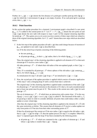 154                                                             Chapter 10: Interactive (Re-)construction


Further, let r1,β (p) > r1 (p) denote the ﬁrst distance of a point p to another point q with d(p, q) >
r1 (p) for which the β-environment Eβ (p, q) is not empty of points. If no such point q for a point p
exists, then r1,β (p) := ∞.

10.4.1   Point Insertion
In this section the update procedure for a clustered β-environment graph is described if a new point
pnew ∈ P is added to the current point set P . Let P ′ := P ∪ {pnew } denote the new point set and
       /
 ′       ′
r1 (p), r2 (p) denote the new radii with respect to steps 1 and 2 of the original clustering algorithm
for points p ∈ P ′ . The update process for point insertion consists of three steps which are related to
those of the original clustering algorithm. Let 1’,2’, and 3’ denote these new steps which are described
below:

  1’. In the ﬁrst step of the update procedure all radii r1 (p) that could change because of insertion of
                                       ′
      pnew are updated to new radii r1 (p) as described here.
      Let H be the initial heap of points consisting of the following points:

         • the new point pnew ,
         • all points p with pnew in their r1,β (p) radius, that is, for which d(p, pnew ) ≤ r1,β (p).

      Then, the original step 1 of the clustering algorithm is applied to all elements of H so that each
                                               ′
      element p of H receives a new radius r1 (p).
      All other points q ∈ P ′ − H inherit their old radius of the non-updated graph, so that r1 (q) :=
                                                                                               ′

      r1 (q).
      Then, H is extended by all points p ∈ P ′ whose spheres of the old radius r2 (p) contain pnew ,
      that is, for which d(p, pnew ) ≤ r2 (p).
      As initialization for step 2’ all radii r2 (p) for p ∈ P ′ are initialized to r2 (p) := r1 (p).
                                               ′                                     ′         ′


  2’. Now, the second part of the update procedure is applied which consists of iterative application
      of this step 2’ onto a changing heap H until a certain ﬁnal state is achieved.
                                                                                                      ′
      The original step 2 of the clustering algorithm is applied under consideration of the radii r2 (p)
      for all points p ∈ P ′ and with restriction to the elements of H, that is, for each considered point
                                                                                             ′
      pair at least one point must be part of H. This results in the current new radii r2 (p) for each
      point p ∈ P ′ .
      The set of elements q ∈ P ′ − H which have an intersection with a point of p ∈ H in the way
                                ′                     ′                ˆ
      d(p, q) ≤ max(r2 (p), r2 (p))+max(r2 (q), r2 (q)) is called H. The maximum of the radii r2 , r2      ′

      for p and q is taken in order to consider deﬁnitely all points that could induce either a radius
      update or a new virtual edge.
                                                                                                    ˆ
      After that, the original step 2 of the clustering algorithm is applied to the elements H ∪ H with
                                                                            ˆ
      the same restrictions as before. This ensures that all elements of H receive a radius update not
      only from points of H but also from their other surrounding points of P ′ .
                                                  ˆ                  ′
      If then for all points p of the current set H the new radius r2 (p) is equal to the old radius r2 (p),
                         ′                 ˆ
      that is r2 (p) = r2 (p) for all p ∈ H, then the update process for step 2’ is complete. Otherwise,
      step 2’ is repeated again after the heap H has been extended by the following points:

         • all points q ∈ P ′ − H which are contained in the r2 (p)-radius of elements p ∈ H and
           whose r1 (q)-radius is smaller than r2 (p) − d(p, q),
 