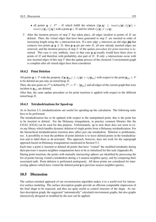 10.5. Discussion                                                                                     155


         • all points q ∈ P ′ − H which fulﬁll the relation d(p, q) ≤ max(r2 (p), r2 (p)) +
                                                                                   ′
                        ′                                        ′
           max(r2 (q), r2 (q)) with a point p ∈ H and for which r2 (q) = r2 (q).

  3’. After the iteration process of step 2’ has taken place, all edges incident to points of H are
      deleted. Then, the virtual edges that have been generated in step 2’ are inserted in order of
      increasing length using the χ-intersection test. If a new edge χ-intersects an old edge pq that
      connects two points p, q ∈ H, then p, q are put onto H, all new already inserted edges are
                                  /
      removed, and the iteration process of step 2’ of the update procedure for point insertion is re-
      started. This case is very unlikely, since in that case p, q usually would have been close to
      points of H and therefore with probability also part of H. If only χ-intersections occur with
      new inserted edges of this step 3’ then the update process of the clustered β-environment graph
      is complete after all virtual edges have been considered.

10.4.2   Point Deletion
All points p ∈ P with the property d(p, pdel ) ≤ r2 (p) + r2 (pdel ) with respect to the point pdel ∈ P
to be deleted are put onto an initial heap H.
Then, the new point set P ′ is deﬁned by P ′ := P − {pdel } and all edges of the current graph that were
incident to pdel are deleted.
After that, the same update procedure as for point insertion is applied with respect to the different
initial heap H.

10.4.3   Tetrahedrizations for Speed-up
As in Section 5.3, tetrahedrizations are useful for speeding-up the calculation. The following tasks
have to be performed.
The tetrahedrization has to be updated with respect to the manipulated point, that is the point has
to be inserted or deleted. For the Delaunay triangulation, in practice common libraries like the
CGAL [CGA] can be used for that purpose. Unfortunately, up to now there does not seem to ex-
ist any library which handles dynamic deletion of single points from a Delaunay tetrahedrization. For
the hierarchical tetrahedrization insertion does affect just one tetrahedron. Deletion is problematic,
too. A possibility to treat the problem of point deletion is to leave deleted points in the tetrahedriza-
tion and to label them as de-activated. This approach, however, does not work for the supergraph
approach based on Delaunay triangulations mentioned in Section 5.3.
Each time a point is inserted or deleted all points that have ”visited” the modiﬁed tetrahedra during
their previous k-nearest neighbor computations have to be re-initialized for this task (Appendix B).
During point insertion, the points with mutually intersecting spheres are identiﬁed by processing the
list of points having visited a tetrahedron during a k-nearest-neighbor query, and by comparing their
associated radii. Point deletion is performed analogously. All those points are considered for inter-
secting spheres which have visited the deleted point p in previous nearest neighbor queries.


10.5 Discussion
The surface-oriented approach of our reconstruction algorithm makes it to a useful tool for interac-
tive surface modeling. The surface description graphs provide an efﬁcient computable impression of
the ﬁnal shape to be expected, and thus are quite useful as control structure of the shape. As sur-
face description graph, the suggested ”automatically” calculated environment graphs, but also graphs
interactively designed or modiﬁed by the user can be applied.
 