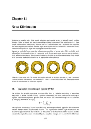 Chapter 11

Noise Elimination



A sample set is called noisy if the sample points deviate from the surface by a small, usually random,
distance. Noise in sample sets may be caused by technical properties of the sampling device. If the
sample points deviate considerably from the surface, it might happen that a reconstruction algorithm
that is relying on criteria like the dihedral angle or on neighborhood criteria which assume the surface
to be sufﬁciently smooth might not longer yield reasonable results.
A powerful method of noise reduction is Laplacian smoothing of second order. This method is origi-
nally deﬁned for distorted vertices of a triangular mesh. In our application, however, we do not have a
mesh before reconstruction. We solve this problem by deﬁning an auxiliary mesh on the given sample
set to which the smoothing operator can be applied for noise reduction.




Figure 11.1: From left to right: The original noisy surface mesh, and the de-noised mesh after 1, 2, and 3 iterations of
Laplacian smoothing of second order. Here, the values α = 0 and β = 0.5 have been chosen. Note, that even after just one
iteration the de-noised mesh has signiﬁcantly improved.




11.1 Laplacian Smoothing of Second Order

For meshes, the probably up-to-now best smoothing ﬁlter is Laplacian smoothing of second or-
der [Tau95, KCVS98, VMM99, Vol98]. Laplacian smoothing of ﬁrst order considers the set adj(q) of
adjacent vertices of every vertex q of the mesh, and moves it to a new location p which is calculated
by averaging the vertices in adj(q),
                                               1
                                          p :=              q′ .
                                               n q′ ∈adj(q)

For Laplacian smoothing of second order, basically the same procedure is applied to the difference d
between the new and the original vertex location. This is performed with the slight modiﬁcation that
at iterative application both the location q at the current level of iteration and the location o of the
vertex in the original mesh are considered by an α-weighted average, as it is done for the differences

                                                          157
 