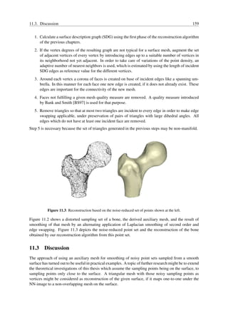 11.3. Discussion                                                                                     159


   1. Calculate a surface description graph (SDG) using the ﬁrst phase of the reconstruction algorithm
      of the previous chapters.
   2. If the vertex degrees of the resulting graph are not typical for a surface mesh, augment the set
      of adjacent vertices of every vertex by introducing edges up to a suitable number of vertices in
      its neighborhood not yet adjacent. In order to take care of variations of the point density, an
      adaptive number of nearest neighbors is used, which is estimated by using the length of incident
      SDG edges as reference value for the different vertices.
   3. Around each vertex a corona of faces is created on base of incident edges like a spanning um-
      brella. In this manner for each face one new edge is created, if it does not already exist. These
      edges are important for the connectivity of the new mesh.
   4. Faces not fulﬁlling a given mesh quality measure are removed. A quality measure introduced
      by Bank and Smith [BS97] is used for that purpose.
   5. Remove triangles so that at most two triangles are incident to every edge in order to make edge
      swapping applicable, under preservation of pairs of triangles with large dihedral angles. All
      edges which do not have at least one incident face are removed.
Step 5 is necessary because the set of triangles generated in the previous steps may be non-manifold.




           Figure 11.3: Reconstruction based on the noise-reduced set of points shown at the left.

Figure 11.2 shows a distorted sampling set of a bone, the derived auxiliary mesh, and the result of
smoothing of that mesh by an alternating application of Laplacian smoothing of second order and
edge swapping. Figure 11.3 depicts the noise-reduced point set and the reconstruction of the bone
obtained by our reconstruction algorithm from this point set.


11.3 Discussion
The approach of using an auxiliary mesh for smoothing of noisy point sets sampled from a smooth
surface has turned out to be useful in practical examples. A topic of further research might be to extend
the theoretical investigations of this thesis which assume the sampling points being on the surface, to
sampling points only close to the surface. A triangular mesh with those noisy sampling points as
vertices might be considered as reconstruction of the given surface, if it maps one-to-one under the
NN-image to a non-overlapping mesh on the surface.
 