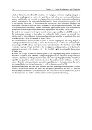 164                                                 Chapter 12: Future Developments and Conclusion


which are likely to avoid unfavorable situations. For example, a well-suited sampling strategy is to
choose the sampling points as vertices of a quadrilateral mesh whose faces are moderately distorted
squares. Additionally, our empirical investigations have shown that the unfavorable conﬁgurations
are only unfavorable for the mathematical analysis and not for the reconstruction in practice. In all
of our examples, the accuracy of the reconstruction in those cases is not inﬂuenced. Obviously, the
triangulation criteria always choose surface triangles with a good approximation quality. This leads
to the assumption that the triangles “inherit” their surface approximation quality from the surrounding
triangles and it can be expected that mathematical arguments for this property can be found.
The analysis has been performed only for smooth surfaces, represented by so-called SF-surfaces S.
The mathematical treatment of sharp edges is a problem for further research. An approach for a
solution could be the consideration of singular surface points and what kind of sampling in those areas
is needed and then extend this principle to surface ridges.
We have restricted our discussion to the existence of suitable sampling sets, not having the goal of
sampling sets of minimum cardinality. A step in this direction would be to take into consideration the
maximum possible SF-radius at every point, not just a constant radius r for the whole surface which
bounds the occurring SF-radii from below. Our investigations can be generalized in the direction by
replacing the constant r with a function r : S → I + for which r(p) is at most equal to the maximum
                                                    R
SF-radius at p.
A further idea is to get independent from the quality of the sampling by using feature recognition in
the surface description graph [MM98a, Mai98] if the graph itself does not contain enough surface in-
formation. The feature knowledge could be used in order to modify the graph so that the triangulation
algorithm can generate a correct surface mesh even if the sampling was not sufﬁcient. In order to
improve ﬂexibility in this approach, the recognition capabilities can be formulated in rules that can be
also changed during run-time and interpreted by a rule evaluation system [Hei98].
As these remarks show, much has been achieved, but some interesting questions remain for future
research. In conclusion, however, we believe that the approach presented in this thesis is a particular
ﬂexible and precise alternative to other approaches. It is well-suited for practical applications, even on
non-dense data sets, and it allows useful assertions on the requirements of sampling.
 