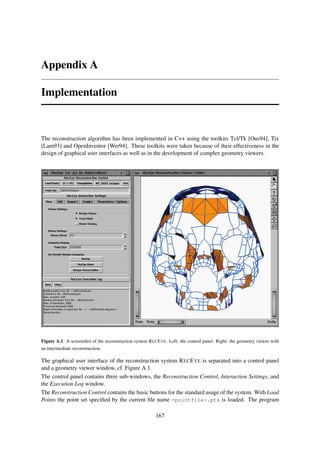 Appendix A

Implementation



The reconstruction algorithm has been implemented in C++ using the toolkits Tcl/Tk [Ous94], Tix
[Lam93] and OpenInventor [Wer94]. These toolkits were taken because of their effectiveness in the
design of graphical user interfaces as well as in the development of complex geometry viewers.




Figure A.1: A screenshot of the reconstruction system R EC E YE. Left: the control panel. Right: the geometry viewer with
an intermediate reconstruction.

The graphical user interface of the reconstruction system R EC E YE is separated into a control panel
and a geometry viewer window, cf. Figure A.1.
The control panel contains three sub-windows, the Reconstruction Control, Interaction Settings, and
the Execution Log window.
The Reconstruction Control contains the basic buttons for the standard usage of the system. With Load
Points the point set speciﬁed by the current ﬁle name <pointfile>.pts is loaded. The program

                                                          167
 