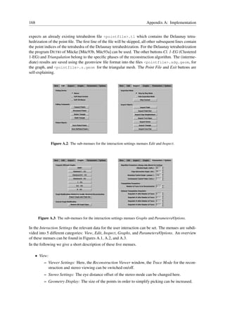 168                                                                           Appendix A: Implementation


expects an already existing tetrahedron ﬁle <pointfile>.tl which contains the Delaunay tetra-
hedrization of the point ﬁle. The ﬁrst line of the ﬁle will be skipped, all other subsequent lines contain
the point indices of the tetrahedra of the Delaunay tetrahedrization. For the Delaunay tetrahedrization
the program D ETRI of M¨ cke [M¨ c93b, M¨ c93a] can be used. The other buttons Cl. 1-EG (Clustered
                           u       u         u
1-EG) and Triangulation belong to the speciﬁc phases of the reconstruction algorithm. The (interme-
diate) results are saved using the geomview ﬁle format into the ﬁles <pointfile>.sdg.geom, for
the graph, and <pointfile>.s.geom for the triangular mesh. The Point File and Exit buttons are
self-explaining.




                Figure A.2: The sub-menues for the interaction settings menues Edit and Inspect.




       Figure A.3: The sub-menues for the interaction settings menues Graphs and Parameters/Options.

In the Interaction Settings the relevant data for the user interaction can be set. The menues are subdi-
vided into 5 different categories: View, Edit, Inspect, Graphs, and Parameters/Options. An overview
of these menues can be found in Figures A.1, A.2, and A.3.
In the following we give a short description of these ﬁve menues.

      • View:
          – Viewer Settings: Here, the Reconstruction Viewer window, the Trace Mode for the recon-
            struction and stereo viewing can be switched on/off.
          – Stereo Settings: The eye distance offset of the stereo mode can be changed here.
          – Geometry Display: The size of the points in order to simplify picking can be increased.
 