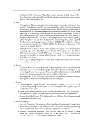 169


     – Set Default Window Geometry: The default window geometry for both windows (Rec-
       Eye), the control window alone (RecEye Menu), or just the reconstruction viewer window
       (RecEye Viewer/Editor) can be set.
• Edit:
    – Picking Device: The user can switch between the standard Mouse, the hand gesture pick-
        ing (GePi Hand Gesture), and 3D movement of a picking sphere with simple mouse in-
        teraction as it is supported by OpenInventor [Wer94]. Picking with the simple mouse is
        performed in the picking mode of OpenInventor by ﬁrst clicking onto the “arrow” in the
        upper right of reconstruction viewer window and then clicking on the points. In order to
        being able to turn the object in the reconstruction viewer window, the “hand symbol” in
        the upper right window has to be clicked. The hand gesture picking also moves a picking
        sphere through the point set. The set of points that is inside the picking sphere is picked.
        This hand gesture picking approach uses the library G E P I [Blu97] based on the hand ges-
        ture recognition system Z YKLOP [Koh99, SK95]. The description of the control of this
        system can be found in [Blu97].
     – Editing Commands: Pairs of points can be inserted as an edge (Connect Points) or their
       connecting edge can be deleted (Disconnect Points). Point triplets induce the deletion
       (Delete Triangle) and insertion (Build Triangle) of triangles. For the connection/discon-
       nection of points and for the triangle deletion/insertion exactly two or three points, respec-
       tively, have to be picked.
     – Picked Objects: The picked points as well as their complement can be saved into the ﬁle
       <pointfile>.[un]picked.

• Inspect:
     – Inspection Mode: The Step-by-Step mode of the triangulation can be activated and each
       time a Step Forward by inserting one triangle after another, the reconstruction process can
       be investigated. In the Data Inspection Mode some additional information is printed which
       describes the internal computations for various modules of the system.
     – Inspect Objects: In this section the various objects which became important during the
       development of the reconstruction algorithm can be investigated.
• Graphs:
    – Compute Different Graphs: The EMST, the clustered β-EGs with β = 1, β = 0.5, β = 0
      and their corresponding non-clustered β-EGs can be computed. All computed edges are
      added to the current graph.
     – Graph Modiﬁcations Related to Locally-Restricted Reconstruction: The “graph projec-
       tion approach” of Chapter 10 for locally-restricted reconstruction can be applied here.
     – General Graph Modiﬁcation: With the button Remove All Graph Edges, the current graph
       can be reset to the empty graph.
• Parameters/Options:
    – Algorithm Parameters: The parameters of the triangulation algorithm can be changed here.
     – Reconstruction Parameters: The number of faces to be inserted in one triangulation step
       can be modiﬁed here. If the value is 0 then the complete mesh is generated.
     – Optional Triangulation Snapshots: Four different values for the number of faces,
       where the current triangulation mesh has to be saved into a snapshot ﬁle
       <pointfile>.shot#.s.geom in the geomview ﬁle format.
 