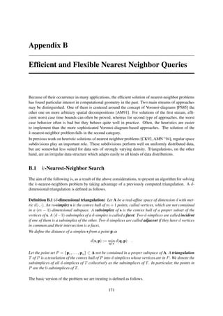Appendix B

Efﬁcient and Flexible Nearest Neighbor Queries



Because of their occurrence in many applications, the efﬁcient solution of nearest-neighbor problems
has found particular interest in computational geometry in the past. Two main streams of approaches
may be distinguished. One of them is centered around the concept of Voronoi-diagrams [PS85] the
other one on more arbitrary spatial decompositions [AM91]. For solutions of the ﬁrst stream, efﬁ-
cient worst case time bounds can often be proved, whereas for second type of approaches, the worst
case behavior often is bad but they behave quite well in practice. Often, the heuristics are easier
to implement than the more sophisticated Voronoi-diagram-based approaches. The solution of the
k-nearest-neighbor problem falls in the second category.
In previous work on heuristic solutions of nearest neighbor problems [CK92, AMN+ 94], regular space
subdivisions play an important role. These subdivisions perform well on uniformly distributed data,
but are somewhat less suited for data sets of strongly varying density. Triangulations, on the other
hand, are an irregular data structure which adapts easily to all kinds of data distributions.


B.1 k-Nearest-Neighbor Search
The aim of the following is, as a result of the above considerations, to present an algorithm for solving
the k-nearest-neighbors problem by taking advantage of a previously computed triangulation. A d-
dimensional triangulation is deﬁned as follows.

Deﬁnition B.1 (d-dimensional triangulation) Let A be a real-afﬁne space of dimension d with met-
ric d(·, ·). An m-simplex s is the convex hull of m + 1 points, called vertices, which are not contained
in a (m − 1)-dimensional subspace. A subsimplex of s is the convex hull of a proper subset of the
vertices of s. A (d−1)-subsimplex of a d-simplex is called a facet. Two d-simplices are called incident
if one of them is a subsimplex of the other. Two d-simplices are called adjacent if they have d vertices
in common and their intersection is a facet.
We deﬁne the distance of a simplex s from a point p as

                                       d(s, p) := min d(q, p)    .
                                                  q ∈s


Let the point set P = {p1 , . . . , pn } ⊂ A not be contained in a proper subspace of A. A triangulation
T of P is a tesselation of the convex hull of P into d-simplices whose vertices are in P . We denote the
subsimplices of all d-simplices of T collectively as the subsimplices of T . In particular, the points in
P are the 0-subsimplices of T .

The basic version of the problem we are treating is deﬁned as follows.

                                                  171
 