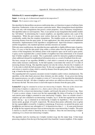 172                                      Appendix B: Efﬁcient and Flexible Nearest Neighbor Queries


Deﬁnition B.2 (k-nearest-neighbors query)
Input: A vertex pi of a d-dimensional simplicial decomposition T .
Output: The k-nearest vertex to pi in T .

Our algorithm for that problem can process multivariate data, as it functions in spaces of arbitrary ﬁnite
dimension. Furthermore, it does not assume a particular metric. Many triangulation-based algorithms
will work only with triangulations that possess certain properties, such as Delaunay triangulations.
Our algorithm makes no such requisites. Thus, it can operate on any triangulation that another module
has ‘left behind.’ In determining the k nearest neighbors, our algorithm explores only a part of the
triangulation. While this part contains more vertices than just the k nearest ones, it is in general
considerably smaller than the complete triangulation. The neighbor points are reported in order of
increasing distance from the query point. In some applications, this order presents useful additional
information. Implementation of the algorithm is straightforward. Apart from distance computations
and the triangulation, only standard operations and data structures are needed.
With only minor modiﬁcations, the algorithm becomes applicable to slightly different types of queries.
Thus, it is easy to ﬁnd the data points lying within a certain radius from the query point. Not only
vertices of the triangulation, but arbitrary points in the respective space can be used as query points.
A query can be suspended after a certain number of neighbors have been determined, to be resumed
later if further neighbors are needed. This is particularly useful for interactive graphical techniques
where additional demand for neighborhood information arises as a result of feedback from the user.
The basic concept of our algorithm [WM96] is a ball which is centered at the query point pi and
whose radius increases continuously. As the ball expands, it encounters the vertices of T in order of
increasing distance from pi . Our algorithm registers not only the vertices, but also the d-simplices of
T in the order in which the ball encounters them. To this end, an appropriate subset of the d-simplices
and vertices is stored in a heap, which is sorted by distance from the query point. The element closest
to pi is found at the top of the heap.
The expanding ball will, in general, encounter several d-simplices and/or vertices simultaneously. The
algorithm, on the other hand, processes these elements one after another. At any given time during
the expansion process, we call a d-simplex or vertex of T intersecting if the algorithm has determined
that it intersects the ball. All other d-simplices and vertices are called non-intersecting, even if they
do intersect the ball. The term closest is used with respect to distance from the query point.

Lemma B.3 Let pi be contained in at least one intersecting d-simplex. Then one of the closest non-
intersecting d-simplices is adjacent to (i.e., shares a facet with) an intersecting d-simplex.
Proof: Let t be a closest non-intersecting d-simplex, and let q be the point of t closest to pi . Since
T covers a convex volume, it must cover the line segment pi q. By choice of t and q, it is clear that
each interior point of pi q is contained in some intersecting d-simplex. Since we consider closed d-
simplices, q is also contained in an intersecting d-simplex, say, t′ . (If the line segment has no interior
points, then q = pi is contained in an intersecting d-simplex by hypothesis.) Now consider two
interior points, p and p′ , of t and t′ , respectively. We choose these points sufﬁciently close to q that
the line segment p′ p is covered by d-simplices containing q. If necessary, we perturb the points such
that p′ p does not intersect any subsimplex of T of dimension less than d − 1. At some point between
p′ and p, the line segment must pass from an intersecting into a non-intersecting d-simplex. This point
is interior to a facet f, which is shared by the two d-simplices. Since the non-intersecting d-simplex
contains q, it is a closest non-intersecting d-simplex.

The algorithm starts by inserting one d-simplex incident on pi into the empty heap. It then keeps
processing simplices from the top of the heap until it has found the k nearest neighbors. If the simplex
 
