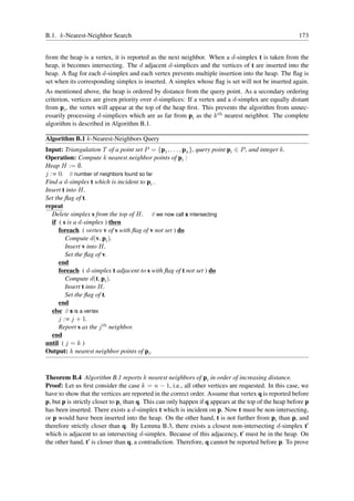 B.1. k-Nearest-Neighbor Search                                                                         173


from the heap is a vertex, it is reported as the next neighbor. When a d-simplex t is taken from the
heap, it becomes intersecting. The d adjacent d-simplices and the vertices of t are inserted into the
heap. A ﬂag for each d-simplex and each vertex prevents multiple insertion into the heap. The ﬂag is
set when its corresponding simplex is inserted. A simplex whose ﬂag is set will not be inserted again.
As mentioned above, the heap is ordered by distance from the query point. As a secondary ordering
criterion, vertices are given priority over d-simplices: If a vertex and a d-simplex are equally distant
from pi , the vertex will appear at the top of the heap ﬁrst. This prevents the algorithm from unnec-
essarily processing d-simplices which are as far from pi as the k th nearest neighbor. The complete
algorithm is described in Algorithm B.1.

Algorithm B.1 k-Nearest-Neighbors Query
Input: Triangulation T of a point set P = {p1 , . . . , pn }, query point pi ∈ P , and integer k.
Operation: Compute k nearest neighbor points of pi :
Heap H := ∅.
j := 0. // number of neighbors found so far
Find a d-simplex t which is incident to pi .
Insert t into H.
Set the ﬂag of t.
repeat
   Delete simplex s from the top of H. // we now call s intersecting
   if ( s is a d-simplex ) then
      foreach ( vertex v of s with ﬂag of v not set ) do
         Compute d(v, pi ).
         Insert v into H.
         Set the ﬂag of v.
      end
      foreach ( d-simplex t adjacent to s with ﬂag of t not set ) do
         Compute d(t, pi ).
         Insert t into H.
         Set the ﬂag of t.
      end
   else // s is a vertex
      j := j + 1.
      Report s as the j th neighbor.
   end
until ( j = k )
Output: k nearest neighbor points of pi .



Theorem B.4 Algorithm B.1 reports k nearest neighbors of pi in order of increasing distance.
Proof: Let us ﬁrst consider the case k = n − 1, i.e., all other vertices are requested. In this case, we
have to show that the vertices are reported in the correct order. Assume that vertex q is reported before
p, but p is strictly closer to pi than q. This can only happen if q appears at the top of the heap before p
has been inserted. There exists a d-simplex t which is incident on p. Now t must be non-intersecting,
or p would have been inserted into the heap. On the other hand, t is not further from pi than p, and
therefore strictly closer than q. By Lemma B.3, there exists a closest non-intersecting d-simplex t′
which is adjacent to an intersecting d-simplex. Because of this adjacency, t′ must be in the heap. On
the other hand, t′ is closer than q, a contradiction. Therefore, q cannot be reported before p. To prove
 