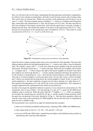 B.1. k-Nearest-Neighbor Search                                                                      175


Next, we will look at the two for-loops. Disregarding the heap operations and distance computations,
for which we have already accounted above, the body of each for-loop consists only of setting a ﬂag.
This can be done in constant time. Within one execution of the repeat-loop, each for-loop is run at
most d + 1 times. The loop overhead consists of ﬁnding d + 1 vertices or d-simplices and testing their
ﬂags, which takes time proportional to d. Thus, the for-loops cost O(d) time. All other steps that we
have not considered so far require constant time. Each time the repeat-loop is executed, a simplex is
deleted from the heap. This bounds the number of executions of the repeat-loop with O(|T |). Thus,
the time for all executions of all constant-time steps is bounded by O(d |T |). This results in a total
execution time of O(|T | (d + δ + log |T |)) in the worst case.




                                                            pi




                  Figure B.2: Triangulation causing worst-case behavior of the algorithm.

Figure B.2 shows a planar example which causes worst-case behavior of the algorithm. The dots in the
diagram indicate that the left and right boundaries have n −1 vertices each, where n may be arbitrarily
                                                          2
large. We consider a query with k = 2 at the time when the nearest neighbor of pi has just become
intersecting. The heap contains the n − 1 vertices left of pi . Before the next neighbor can be found,
                                      2
n
 2 − 2 triangles and n − 1 vertices lying to the right of the nearest neighbor are inserted. Since these
                      2
new simplices are closer to pi than the n − 1 vertices already contained in the heap, the summed cost
                                          2
for the insertions is proportional to n log n. Note that this extreme behavior of the algorithm occurs
only if pi or its nearest neighbor is used as the query point. For any other vertex, at most 6 triangles
and 7 vertices are inserted into the heap before the second neighbor is found. In fact, as long as k is
small compared to n, the time complexity averaged over all vertices depends on k rather than on |T |.
We conjecture that dependency on k only will be the case for most triangulations. This conjecture is
strongly supported by the experimental results which are presented next.
In order to investigate the algorithm’s behavior in practice, it was measured on various point sets. The
experiments were set up as follows. For each point pi in a data set P , a query for the 2000 nearest
neighbors of pi is carried out. When the query ﬁnds the j th neighbor, 1 ≤ j ≤ 2000, two quantities
are recorded: the current heap size, denoted by |H| (pi , j), and the number of heap insertions which
the query has executed up to this point, denoted by #I(pi , j). Note that these quantities reﬂect not
only the current state of the actual query for 2000 neighbors, but also the ﬁnal state of a hypothetical
query for only j neighbors of pi .
The measurements were carried out on eight two-dimensional data examples:

   • three sets of uniformly distributed random points, containing 2500, 10000, and 100000 points,

   • three square grids of sizes 50 × 50, 100 × 100, and 200 × 500, and

   • two sets of 8700 and 13687 points, scanned from real objects and exhibiting strong variation in
     point density due to previous data reduction.
 