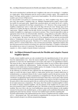 B.2. An Object-Oriented Framework for Flexible and Adaptive Nearest Neighbor Queries                  177


The cost for searching ﬁrst k and then the next ℓ neighbors is the same as for searching k + ℓ neighbors
in a single query. Some information must be saved in order to resume a query. This comprises the
heap H, the ﬂags, and the number k of previously found neighbors. We call this information nearest
neighbor query iterator (NNQ iterator).
It is also possible to run queries in a concurrent manner, e.g., ﬁnd ki neighbors of pi , then kj neigh-
bors of pj , then another ℓi neighbors of pi , etc. Multiple suspended queries require a nearest neigh-
bor iterator for each query point. Suppose that concurrent queries are carried out for all n vertices,
then the space requirement for the ﬂags is proportional to n |T |. However, if the average number of
neighbors computed per vertex is small, most of the ﬂags will never be used. Storage space can be
reduced if we replace the ﬂags by a hash table. Instead of setting a ﬂag, we insert a pair of the form
(query point , ‘ﬂagged’ simplex) into the table. By the very nature of concurrent queries, the required
number of neighbors in a single query is not known in advance. Thus, it may be impossible to make an
appropriate choice for the size of the hash table, which has a strong inﬂuence on the table’s efﬁciency.
As an alternative, we can substitute a sorted tree (e.g., AVL or SBB tree, cf. [Wir86]) for each heap,
i.e., one per query. We insert s′ into the tree if it is not contained in the tree and was not processed
before s. Containment in the tree can be tested efﬁciently. Simplices are processed in order of in-
creasing distance from the query point. Therefore, if s′ is strictly closer than s, it has been processed
before, and if s′ is strictly further than s, it has not been processed before. Equidistant simplices that
have been processed are stored in an auxiliary tree, and can be found there. A simplex is inserted into
the auxiliary tree as soon as it is processed. The auxiliary tree is cleared when the intersecting sphere
expands, i.e., when a simplex of greater distance is processed.


B.2 An Object-Oriented Framework for Flexible and Adaptive Nearest
    Neighbor Queries
Usually, nearest neighbor queries are only considered from the algorithmical point of view and not
from the implementation view. Since the nearest neighbor task is a frequent problem in many ap-
plications we show how the implementation can be done with respect to our algorithmical solution.
The reason for this is, that our approach is so general that it allows an easy-to-follow object-oriented
approach that simpliﬁes the implementation. Another advantage is that this framework can be ad-
justed to several similar tasks of nearest neighbor queries, for example, if using other types of spatial
subdivisions besides tetrahedrizations/triangulations.
In the following we describe the basic approach how the implementation can be done. In our ex-
ample we restrict the types of query objects to single points and the type of spatial subdivisions to
tetrahedrizations as examined in theory for the k nearest neighbor search in the previous section. But
extension to arbitrary types of objects (polyhedrons) is straightforward. The only thing that has to be
considered is an appropriate distance function for the kind of object that is used as query object and the
surrounding polyhedral cells. The already reported neighbors are stored in a list that is associated with
the query point so that concurrent queries that are carried out from different positions of the program
do not repeat unnecessary computations. This means, that if the number of needed neighbors is below
the number of already computed neighbors, only the elements of the neighbor list of a query point
have to be iterated in order to complete the query task. This holds as long as the tetrahedrization is not
modiﬁed. But even if this is the case, local modiﬁcations mean only local inﬂuence on the neighbor
structure for the points in the modiﬁed regions, so that an update can be established efﬁciently by only
updating the points that have already “traversed” the modiﬁed region with their expanding ball.
For better understanding of the implementation be have chosen a simpliﬁed and more readable version
of C++ – like program code. This code should be comprehensible for everyone who is familiar with
object-oriented concepts in an arbitrary programming language.
 