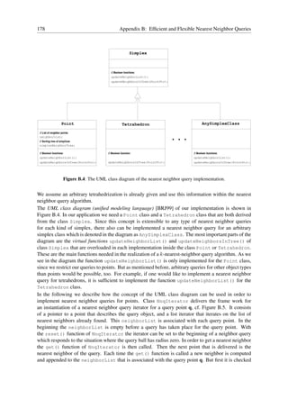 178                                                     Appendix B: Efﬁcient and Flexible Nearest Neighbor Queries



                                                                 Simplex



                                                // Boolean functions:
                                                updateNeighborList();
                                                updateNeighborsInTree(PointPtr);




                     Point                                Tetrahedron                           AnySimplexClass


                                                                                   ...
 // List of neighbor points:
 neighborList;
 // Sorting tree of simplices
 simplexNeighborTree;

 // Boolean functions:                        // Boolean function:                       // Boolean functions:
 updateNeighborList();                                                                   updateNeighborList();
 updateNeighborsInTree(PointPtr);             updateNeighborsInTree(PointPtr);           updateNeighborsInTree(PointPtr);




                         Figure B.4: The UML class diagram of the nearest neighbor query implementation.


We assume an arbitrary tetrahedrization is already given and use this information within the nearest
neighbor query algorithm.
The UML class diagram (uniﬁed modeling language) [BRJ99] of our implementation is shown in
Figure B.4. In our application we need a Point class and a Tetrahedron class that are both derived
from the class Simplex. Since this concept is extensible to any type of nearest neighbor queries
for each kind of simplex, there also can be implemented a nearest neighbor query for an arbitrary
simplex class which is denoted in the diagram as AnySimplexClass. The most important parts of the
diagram are the virtual functions updateNeighborList() and updateNeighborsInTree() of
class Simplex that are overloaded in each implementation inside the class Point or Tetrahedron.
These are the main functions needed in the realization of a k-nearest-neighbor query algorithm. As we
see in the diagram the function updateNeighborList() is only implemented for the Point class,
since we restrict our queries to points. But as mentioned before, arbitrary queries for other object types
than points would be possible, too. For example, if one would like to implement a nearest neighbor
query for tetrahedrons, it is sufﬁcient to implement the function updateNeighborList() for the
Tetrahedron class.
In the following we describe how the concept of the UML class diagram can be used in order to
implement nearest neighbor queries for points. Class NnqIterator delivers the frame work for
an instantiation of a nearest neighbor query iterator for a query point q, cf. Figure B.5. It consists
of a pointer to a point that describes the query object, and a list iterator that iterates on the list of
nearest neighbors already found. This neighborList is associated with each query point. In the
beginning the neighborList is empty before a query has taken place for the query point. With
the reset() function of NnqIterator the iterator can be set to the beginning of a neighbor query
which responds to the situation where the query ball has radius zero. In order to get a nearest neighbor
the get() function of NnqIterator is then called. Then the next point that is delivered is the
nearest neighbor of the query. Each time the get() function is called a new neighbor is computed
and appended to the neighborList that is associated with the query point q. But ﬁrst it is checked
 