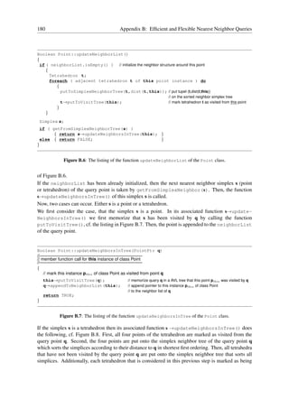 180                                          Appendix B: Efﬁcient and Flexible Nearest Neighbor Queries



Boolean Point::updateNeighborList()
{
  if ( neighborList.isEmpty() ) // initialize the neighbor structure around this point
     {
       Tetrahedron t;
       foreach ( adjacent tetrahedron t of this point instance ) do
          {
            putToSimplexNeighborTree(t,dist(t,this)); // put tupel (t,dist(t,this))
                                                                          // on the sorted neighbor simplex tree
               t→putToVisitTree(this);                                    // mark tetrahedron t as visited from this point
           }
      }
    Simplex s;
    if ( getFromSimplexNeighborTree(s) )
          { return s→updateNeighborsInTree(this); }
    else { return FALSE;                          }
}


                Figure B.6: The listing of the function updateNeighborList of the Point class.


of Figure B.6.
If the neighborList has been already initialized, then the next nearest neighbor simplex s (point
or tetrahedron) of the query point is taken by getFromSimplexNeighbor(s). Then, the function
s→updateNeighborsInTree() of this simplex s is called.
Now, two cases can occur. Either s is a point or a tetrahedron.
We ﬁrst consider the case, that the simplex s is a point. In its associated function s→update-
NeighborsInTree() we ﬁrst memorize that s has been visited by q by calling the function
putToVisitTree(), cf. the listing in Figure B.7. Then, the point is appended to the neighborList
of the query point.


Boolean Point::updateNeighborsInTree(PointPtr q)
//———————————————————————–
// member function call for this instance of class Point
//———————————————————————–
{
    // mark this instance pthis of class Point as visited from point q
     this→putToVisitTree(q);                      // memorize query q in a AVL tree that this point pthis was visited by q
     q→appendToNeighborList(this);                // append pointer to this instance pthis of class Point
                                                  // to the neighbor list of q
     return TRUE;
}


               Figure B.7: The listing of the function updateNeighborsInTree of the Point class.

If the simplex s is a tetrahedron then its associated function s →updateNeighborsInTree() does
the following, cf. Figure B.8. First, all four points of the tetrahedron are marked as visited from the
query point q. Second, the four points are put onto the simplex neighbor tree of the query point q
which sorts the simplices according to their distance to q in shortest ﬁrst ordering. Then, all tetrahedra
that have not been visited by the query point q are put onto the simplex neighbor tree that sorts all
simplices. Additionally, each tetrahedron that is considered in this previous step is marked as being
 