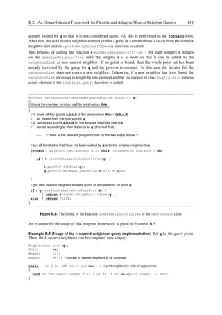 B.2. An Object-Oriented Framework for Flexible and Adaptive Nearest Neighbor Queries                 181


already visited by q so that it is not considered again. All this is performed in the foreach-loop.
After that, the next nearest neighbor simplex (either a point or a tetrahedron) is taken from the simplex
neighbor tree and its updateNeighborsInTree() function is called.
This process of calling the function s→updateNeighborsInTree() for each simplex s iterates
on the simplexNeighborTree until the simplex s is a point so that it can be added to the
neighborList as new nearest neighbor. If no point is found, than the whole point set has been
already traversed by the query for q and the process terminates. In this case the iterator for the
neighborList does not return a new neighbor. Otherwise, if a new neighbor has been found the
neighborList increases in length by one element and the list iterator in class NnqIterator returns
a new element if the listIter.get() function is called.


Boolean Tetrahedron::updateNeighborsInTree(PointPtr q)
//———————————————————————–
// this is the member function call for tetrahedron this
//———————————————————————–
{
  // 1. mark all four points a,b,c,d of the tetrahedron this=✸(a,b,c,d)
  // as visited from the query point q.
  // 2. put all four points a,b,c,d on the simplex neighbor tree of q
  // sorted according to their distance to q (shortest ﬁrst).
  .
  .     ←− /* here is the relevant program code for the two steps above */
  .
    // put all tetrahedra that have not been visited by q onto the simplex neighbor tree
    foreach ( adjacent tetrahedron t of this tetrahedron instance ) do
    {
       if ( t→isNotContainedInVisitTree(q) )
          {
            t→putToVisitTree(q);
            q→putToSimplexNeighborTree(t,dist(t,q));
          }
    }
    // get next nearest neighbor simplex (point or tetrahedron) for point q
    if ( q→getFromSimplexNeighborTree(s) )
          { return s→updateNeighborsInTree(q); }
    else { return FALSE;                       }
}


          Figure B.8: The listing of the function updateNeighborsInTree of the Tetrahedron class.

An example for the usage of this program framework is given in Example B.5.

Example B.5 (Usage of the k-nearest-neighbors query implementation) Let q be the query point.
Then, the k nearest neighbors can be computed very simply:
NnqIterator        iter(q);
Point              nn;
Number             i=1;
Number             k=11; // number of nearest neighbors to be computed

while ( (i ≤ k) AND (iter.get(nn)) ) // print neighbors in order of appearence
{
  cout << "Neighbor number " << i << ": " << nn→pointIndex() << endl;
}
 