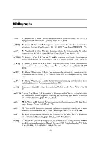 Bibliography



[AB98]     N. Amenta and M. Bern. Surface reconstruction by voronoi ﬁltering. In 14th ACM
           Symposium on Computational Geometry, pages 39–48, 1998.

[ABK98]    N. Amenta, M. Bern, and M. Kamvysselis. A new voronoi–based surface reconstruction
           algorithm. Computer Graphics, pages 415–421, 1998. Proceedings of SIGGRAPH ’98.

[AC99]     N. Amenta and S. Choi. One-pass Delaunay ﬁltering for homeomorphic 3D surface
           reconstruction. Technical Report TR99-08, University of Texas, Austin, 1999.

[ACDL00] N. Amenta, S. Choi, T.K. Dey, and N. Leekha. A simple algorithm for homeomorphic
         surface reconstruction. In Proceedings of 16th ACM Sympos. Comput. Geom., July 2000.

[ACK01]    N. Amenta, S. Choi, and R. K. Kolluri. The power crust, unions of balls, and the medial
           axis transform. Computational Geometry: Theory and Applications, 19(2-3):127–153,
           2001.

[AGJ00]    U. Adamy, J. Giesen, and M. John. New techniques for topologically correct surface re-
           construction. In Proceedings of IEEE Visualization 2000. IEEE Computer Society Press,
           2000.

[AGJ01]    U. Adamy, J. Giesen, and M. John. Surface reconstruction using umbrella ﬁlters. Com-
           putational Geometry: Theory and Applications, 2001.

[AM91]     S. Abramowski and H. M¨ ller. Geometrisches Modellieren. BI–Wiss.–Verl., 1991. Bd.
                                 u
           75.

[AMN+ 94] S. Arya, D.M. Mount, N.S. Netanyahu, R. Silverman, and A. Wu. An optimal algorithm
          for approximate nearest–neighbour searching. In Proceedings 11th Annual Symposium
          on Discrete Algorithms, pages 573–582, 1994.

[AS96]     M.-E. Algorri and F. Schmitt. Surface reconstruction from unstructured 3D data. Com-
           puter Graphics Forum, 15(1):47–60, 1996.

[AS00]     M. Attene and M. Spagnuolo. Automatic surface reconstruction from point sets in space.
           Computer Graphics Forum, 19(3), 2000. Proceedings of EUROGRAPHICS 2000.

[Att97]    D. Attali. r-regular shape reconstruction from unorganized points. In ACM Symposium
           on Computational Geometry, pages 248–253, 1997. Nice, France.

[Baa95]    A. Baader. Ein Umwelterfassungssystem f¨ r multisensorielle Montageroboter. PhD the-
                                                     u
           sis, Universit¨ t der Bundeswehr, Munich, Germany, 1995. Fortschrittberichte, VDI Reihe
                         a
           8 Nr. 486, ISBN 3-18-3 48608 - 3, ISSN 0178-9546.

                                              183
 