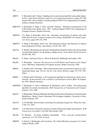 184                                                                            BIBLIOGRAPHY


[BB97]     F. Bernardini and C. Bajaj. Sampling and reconstructing manifolds using alpha-shapes.
           In Proc. of the Ninth Canadian Conference on Computational Geometry, pages 193–198,
           August 1997. Also available as Technical Report CSD-97-013, Department of Computer
           Sciences, Purdue University.

[BBCS97] F. Bernardini, C. Bajaj, J. Chen, and D.R. Schikore. Automatic reconstruction of 3D
         CAD models from digital scans., 1997. Technical Report CSD-97-012, Department of
         Computer Sciences, Purdue University.

[BBX95]    C.L. Bajaj, F. Bernardini, and G. Xu. Automatic reconstruction of surfaces and scalar
           ﬁelds from 3D scans. Computer Graphics Proceedings, SIGGRAPH ’95, Annual Confer-
           ence Series, pages 109–118, 1995.

[BBX97]    C. Bajaj, F. Bernardini, and G. Xu. Reconstructing surfaces and functions on surfaces
           from unorganized 3D data. Algorithmica, 19:243–261, 1997.

[Ben74]    C. Bender. Bestimmung der gr¨ ssten Anzahl gleicher Kugeln welche sich auf eine Kugel
                                       o
                                         ¨
           von demselben Radius, wie die ubrigen, auﬂegen lassen. Archiv Math. Physik (Grunert),
           56:302–306, 1874.

[Ber63]    C. Berge. Topological Spaces. Oliver & Boyd Ltd., Edinburgh and London, 1963.

[Ber96]    F. Bernardini. Automatic Reconstruction of CAD Models and Properties from Digital
           Scans. PhD thesis, Department of Computer Science, Purdue University, 1996.

[BH93]     A. Baader and G. Hirzinger. Three–dimensional surface reconstruction based on a self–
           organizing feature map. In Proc. 6th Int. Conf. Advan. Robotics, pages 273–278, 1993.
           Tokyo.

[BH94]     A. Baader and G. Hirzinger. A self–organizing algorithm for multisensory surface recon-
           struction. In International Conf. on Robotics and Intelligent Systems IROS ’94, Septem-
           ber 1994. Munich, Germany.

[BJMT99] F. Bernardini, C. Silva J. Mittleman, H. Rushmeier, and G. Taubin. The ball-pivoting
         algorithm for surface reconstruction. IEEE Transactions on Visualization and Computer
         Graphics, 5(4), 1999.

[Blu97]    S. Blumenthal. Moderne Methoden der Mensch-Maschine-Interaktion im Geometrischen
           Modellieren. Master’s thesis, Informatik VII (Computer Graphics), University of Dort-
           mund, Germany, 1997.

[Boe52]    A. H. Boerdijk. Some remarks concerning close-packing of equal size. Philips Res. Rep.,
           7:303–313, 1952.

[Boi84]    J.-D. Boissonnat. Geometric structures for three-dimensional shape representation. ACM
           Transactions on Graphics, 3(4):266–286, October 1984.

[Bor26]    O. Bor˚ vka. O jist´ m probl´ mu minim´ lním.
                   u               e        e     a             Pr´ ce moravsk´ pˇ írodovˇ deck´
                                                                  a           e r        e     e
           spoleˇ nosti, 3:37–58, 1926. in Czech.
                c

[BRJ99]    G. Booch, J. Rumbaugh, and I. Jacobson. The Uniﬁed Modeling Language User Guide.
           Addison-Wesley, 1999.
 