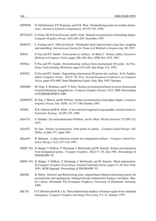 186                                                                               BIBLIOGRAPHY


[EPW90]     H. Edelsbrunner, F.P. Preparata, and D.B. West. Tetrahedrizing point sets in three dimen-
            sions. Journal of Symbolic Computation, 10:335–347, 1990.

[FCGA97] E. Ferley, M.-P. Cani-Gascuel, and D. Attali. Skeletal reconstruction of branching shapes.
         Computer Graphics Forum, 16(5):283–293, December 1997.

[FOG97]     L. Freitag and C. Ollovier-Gooch. Tetrahedral mesh improvement using face swapping
            and smoothing. International Journal for Numerical Methods in Engineering, 40, 1997.

[FS91]      P. Fua and P.T. Sander. From points to surfaces. In Baba C. Vemuri, editor, Geometric
            Methods in Computer Vision, pages 286–296. Proc. SPIE Vol. 1570, 1991.

[FS92a]     P. Fua and P.T. Sander. Reconstructing surfaces from unstructured 3D points. In Proc.
            Image Understanding Workshop, pages 615–625, San Diego, CA, 1992.

[FS92b]     P. Fua and P.T. Sander. Segmenting unstructured 3D points into surfaces. In G. Sandini,
            editor, Computer Vision : ECCV ’92, Proc. Second European Conference on Computer
            Vision, pages 676–680, Santa Margherita Ligure, Italy, May 1992. Springer.

[GKS00]     M. Gopi, S. Krishnan, and C.T. Silva. Surface reconstruction based on lower dimensional
            localized Delaunay triangulations. Computer Graphics Forum, 19(3), 2000. Proceedings
            of EUROGRAPHICS 2000.

[GMW97] B. Guo, J. Menon, and B. Willette. Surface reconstruction using alpha–shapes. Computer
        Graphics Forum, Vol. 16(No. 4):177–190, October 1997.

[GS69]      K.R. Gabriel and R.R. Sokal. A new statistical approach to geographic variation analysis.
            Systematic Zoology, 18:259–278, 1969.

[G¨ n75]
  u         S. G¨ nther. Ein stereometrisches Problem. Archiv Math. Physik (Grunert), 57:209–215,
                u
            1875.

[Guo97]     B. Guo. Surface reconstruction: from points to splines. Computer-Aided Design, Vol.
            29(No. 4):269–277, April 1997.

[Ham97]     B. Hamann. A data reduction scheme for triangulated surfaces. Computer Aided Geo-
            metric Design, 11(2):197–214, 1997.

[HDD+ 92] H. Hoppe, T. DeRose, T. Duchamp, J. McDonald, and W. Stuetzle. Surface reconstruction
          from unorganized points. Computer Graphics, 26(2):71–78, July 1992. Proceedings of
          SIGGRAPH ’92.

[HDD+ 93] H. Hoppe, T. DeRose, T. Duchamp, J. McDonald, and W. Stuetzle. Mesh optimization.
          In Computer Graphics Proceedings, Annual Conference Series, pages 21–26, New York,
          1993. ACM Siggraph. Proceedings of SIGGRAPH ’93.

[Hei98]     B. Heinz. Entwurf und Realisierung eines integrierbaren Regelevaluierungssystems f¨ r
                                                                                              u
            geometrische und topologische Anfragen bei der strukturellen Analyse von Daten. Mas-
            ter’s thesis, Informatik VII (Computer Graphics), University of Dortmund, Germany,
            1998.

[HL79]      G.T. Herman and H.K. Liu. Three-dimensional displays of human organs from computed
            tomograms. Computer Graphics and Image Processing, 9:1–21, January 1979.
 