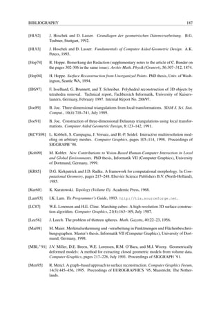 BIBLIOGRAPHY                                                                                   187


[HL92]      J. Hoschek and D. Lasser. Grundlagen der geometrischen Datenverarbeitung. B.G.
            Teubner, Stuttgart, 1992.

[HL93]      J. Hoschek and D. Lasser. Fundamentals of Computer Aided Geometric Design. A.K.
            Peters, 1993.

[Hop74]     R. Hoppe. Bemerkung der Redaction (supplementary notes to the article of C. Bender on
            the pages 302-306 in the same issue). Archiv Math. Physik (Grunert), 56:307–312, 1874.

[Hop94]     H. Hoppe. Surface Reconstruction from Unorganized Points. PhD thesis, Univ. of Wash-
            ington, Seattle WA, 1994.

[IBS97]     F. Isselhard, G. Brunnett, and T. Schreiber. Polyhedral reconstruction of 3D objects by
            tetrahedra removal. Technical report, Fachbereich Informatik, University of Kaisers-
            lautern, Germany, February 1997. Internal Report No. 288/97.

[Joe89]     B. Joe. Three-dimensional triangulations from local transformations. SIAM J. Sci. Stat.
            Comput., 10(4):718–741, July 1989.

[Joe91]     B. Joe. Construction of three-dimensional Delaunay triangulations using local transfor-
            mations. Computer Aided Geometric Design, 8:123–142, 1991.

[KCVS98] L. Kobbelt, S. Campagna, J. Vorsatz, and H.-P. Seidel. Interactive multiresolution mod-
         eling on arbitrary meshes. Computer Graphics, pages 105–114, 1998. Proceedings of
         SIGGRAPH ’98.

[Koh99]     M. Kohler. New Contributions to Vision-Based Human-Computer Interaction in Local
            and Global Environments. PhD thesis, Informatik VII (Computer Graphics), University
            of Dortmund, Germany, 1999.

[KR85]      D.G. Kirkpatrick and J.D. Radke. A framework for computational morphology. In Com-
            putational Geometry, pages 217–248. Elsevier Science Publishers B.V. (North-Holland),
            1985.

[Kur68]     K. Kuratowski. Topology (Volume II). Academic Press, 1968.

[Lam93]     I.K. Lam. Tix Programmer’s Guide, 1993. http://tix.sourceforge.net.

[LC87]      W.E. Lorensen and H.E. Cline. Marching cubes: A high resolution 3D surface construc-
            tion algorithm. Computer Graphics, 21(4):163–169, July 1987.

[Lee56]     J. Leech. The problem of thirteen spheres. Math. Gazette, 40:22–23, 1956.

[Mai98]     M. Maier. Merkmalserkennung und -verarbeitung in Punktmengen und Fl¨ chenbeschrei-
                                                                                  a
            bungsgraphen. Master’s thesis, Informatik VII (Computer Graphics), University of Dort-
            mund, Germany, 1998.

[MBL+ 91] J.V. Miller, D.E. Breen, W.E. Lorensen, R.M. O’Bara, and M.J. Wozny. Geometrically
          deformed models: A method for extracting closed geometric models from volume data.
          Computer Graphics, pages 217–226, July 1991. Proceedings of SIGGRAPH ’91.

[Men95]     R. Mencl. A graph–based approach to surface reconstruction. Computer Graphics Forum,
            14(3):445–456, 1995. Proceedings of EUROGRAPHICS ’95, Maastricht, The Nether-
            lands.
 