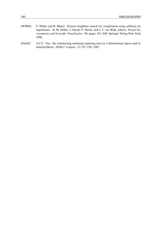 190                                                                            BIBLIOGRAPHY


[WM96]    F. Weller and R. Mencl. Nearest neighbour search for visualization using arbitrary tri-
          angulations. In M. G¨ bel, J. David, P. Slavik, and J. J. van Wijk, editors, Virtual En-
                               o
          vironments and Scientiﬁc Visualization ’96, pages 191–200. Springer Verlag New York,
          1996.

[Yao82]   A.C.C. Yao. On constructing minimum spanning trees in k-dimensional spaces and re-
          lated problems. SIAM J. Comput., 11:721–736, 1982.
 