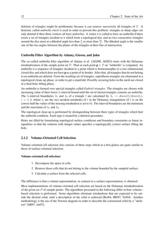 12                                                                            Chapter 2: State of the Art


deletion of triangles might be problematic because it can remove sucessively all triangles of T . A
heuristic called umbrella check is used in order to prevent this problem: triangles at sharp edges are
only deleted if their three vertices all have umbrellas. A vertex v is called to have an umbrella if there
exists a set of triangles incident to v which form a topological disc and no two consecutive triangles
around the disc meet at a dihedral angle less than π or more than 3π . The dihedral angle is the smaller
                                                    2                2
one of the two angles between the planes of the triangles at their line of intersection.


Umbrella Filter Algorithm by Adamy, Giesen, and John
The so–called umbrella ﬁlter algorithm of Adamy et al. [AGJ00, AGJ01] starts with the Delaunay
tetrahedrization of the sample point set P . Then at each point p ∈ P an ”umbrella” is computed. An
umbrella is a sequence of triangles incident to a point which is homeomorphic to a two–dimensional
closed disc and which does not have p as a point of its border. After that, all triangles that do not belong
to an umbrella are deleted. From the resulting set of triangles, superﬂuous triangles are eliminated in a
topological clean–up phase, in order to get a manifold. Possibly occuring holes in the mesh are closed
in a ﬁnal hole–ﬁlling phase.
An umbrella is formed over special triangles called Gabriel triangles. The triangles are chosen with
increasing value of their lower λ–interval bound until the set of chosen triangles contains an umbrella.
The λ–interval boundaries λ1 and λ2 of a triangle t are calculated by λi := diam(t)/diam(ti ),
i = 1, 2, where ti are the two incident tetrahedra of t in the Delaunay triangulation (if t is on the
convex hull the values of the missing tetrahedron is set to 0). The interval boundaries are the minimum
and the maximum of λ1 and λ2 .
The topological clean up is performed by distinguishing between three types of triangles which hurt
the umbrella condition. Each type is treated by a deletion procedure.
Holes are ﬁlled by formulating topological surface conditions and boundary constraints as linear in-
equalities so that the solution with integer values speciﬁes a topologically correct surface ﬁlling the
hole.


2.1.2   Volume–Oriented Cell Selection

Volume–oriented cell selection also consists of three steps which at a ﬁrst glance are quite similar to
those of surface–oriented selection:

Volume–oriented cell selection:

         1. Decompose the space in cells.
         2. Remove those cells that do not belong to the volume bounded by the sampled surface.
         3. Calculate a surface from the selected cells.

The difference is that a volume representation, in contrast to a surface representation, is obtained.
Most implementations of volume–oriented cell selection are based on the Delaunay tetrahedrization
of the given set P of sample points. The algorithms presented in the following differ in how volume–
based selection is performed. Some algorithms eliminate tetrahedrons that are expected to be out-
side the desired solid, until a description of the solid is achieved [Boi84, IBS97, Vel94]. Another
methodology is the use of the Voronoi diagram in order to describe the constructed solid by a ”skele-
ton” [SB97, Att97].
 