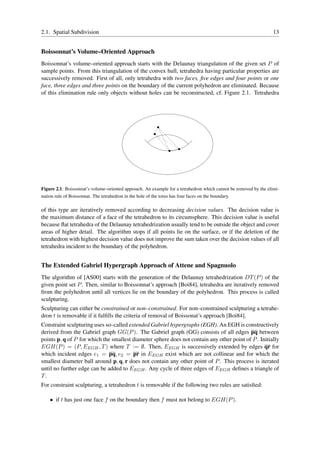 2.1. Spatial Subdivision                                                                                          13


Boissonnat’s Volume–Oriented Approach
Boissonnat’s volume–oriented approach starts with the Delaunay triangulation of the given set P of
sample points. From this triangulation of the convex hull, tetrahedra having particular properties are
successively removed. First of all, only tetrahedra with two faces, ﬁve edges and four points or one
face, three edges and three points on the boundary of the current polyhedron are eliminated. Because
of this elimination rule only objects without holes can be reconstructed, cf. Figure 2.1. Tetrahedra




                                                               1
                                                               0
                                                               1
                                                               0
                                                               1
                                                               0
                                                           1
                                                           0
                                                           1
                                                           0
                                                           1
                                                           0



                                                                        1
                                                                        0
                                                                        1
                                                                        0
                                                                        1
                                                                        0
                                                                   11
                                                                   00
                                                                   11
                                                                   00




Figure 2.1: Boissonnat’s volume–oriented approach. An example for a tetrahedron which cannot be removed by the elimi-
nation rule of Boissonnat. The tetrahedron in the hole of the torus has four faces on the boundary.

of this type are iteratively removed according to decreasing decision values. The decision value is
the maximum distance of a face of the tetrahedron to its circumsphere. This decision value is useful
because ﬂat tetrahedra of the Delaunay tetrahedrization usually tend to be outside the object and cover
areas of higher detail. The algorithm stops if all points lie on the surface, or if the deletion of the
tetrahedron with highest decision value does not improve the sum taken over the decision values of all
tetrahedra incident to the boundary of the polyhedron.


The Extended Gabriel Hypergraph Approach of Attene and Spagnuolo
The algorithm of [AS00] starts with the generation of the Delaunay tetrahedrization DT (P ) of the
given point set P . Then, similar to Boissonnat’s approach [Boi84], tetrahedra are iteratively removed
from the polyhedron until all vertices lie on the boundary of the polyhedron. This process is called
sculpturing.
Sculpturing can either be constrained or non–constrained. For non–constrained sculpturing a tetrahe-
dron t is removable if it fulﬁlls the criteria of removal of Boissonat’s approach [Boi84].
Constraint sculpturing uses so–called extended Gabriel hypergraphs (EGH). An EGH is constructively
derived from the Gabriel graph GG(P ). The Gabriel graph (GG) consists of all edges pq between
points p, q of P for which the smallest diameter sphere does not contain any other point of P . Initially
EGH(P ) = (P, EEGH , T ) where T := ∅. Then, EEGH is successively extended by edges qr for
which incident edges e1 = pq, e2 = pr in EEGH exist which are not collinear and for which the
smallest diameter ball around p, q, r does not contain any other point of P . This process is iterated
until no further edge can be added to EEGH . Any cycle of three edges of EEGH deﬁnes a triangle of
T.
For constraint sculpturing, a tetrahedron t is removable if the following two rules are satisﬁed:

    • if t has just one face f on the boundary then f must not belong to EGH(P ).
 