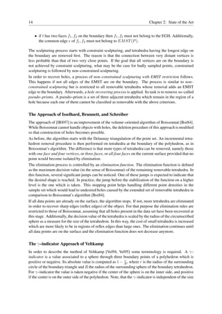 14                                                                            Chapter 2: State of the Art


     • if t has two faces f1 , f2 on the boundary then f1 , f2 must not belong to the EGH. Additionally,
       the common edge e of f1 , f2 must not belong to EM ST (P ).

The sculpturing process starts with constraint sculpturing, and tetrahedra having the longest edge on
the boundary are removed ﬁrst. The reason is that the connection between very distant vertices is
less probable than that of two very close points. If the goal that all vertices are on the boundary is
not achieved by constraint sculpturing, what may be the case for badly sampled points, constrained
sculpturing is followed by non–constrained sculpturing.
In order to recover holes, a process of non–constrained sculpturing with EMST restriction follows.
This happens if not all edges of the EMST are on the boundary. The process is similar to non–
constrained sculpturing but is restricted to all removable tetrahedra whose removal adds an EMST
edge to the boundary. Afterwards, a hole recovering process is applied. Its task is to remove so–called
pseudo–prisms. A pseudo–prism is a set of three adjacent tetrahedra which remain in the region of a
hole because each one of them cannot be classiﬁed as removable with the above criterions.


The Approach of Isselhard, Brunnett, and Schreiber
The approach of [IBS97] is an improvement of the volume–oriented algorithm of Boissonnat [Boi84].
While Boissonnat cannot handle objects with holes, the deletion procedure of this approach is modiﬁed
so that construction of holes becomes possible.
As before, the algorithm starts with the Delaunay triangulation of the point set. An incremental tetra-
hedron removal procedure is then performed on tetrahedra at the boundary of the polyhedron, as in
Boissonnat’s algorithm. The difference is that more types of tetrahedra can be removed, namely those
with one face and four vertices, or three faces, or all four faces on the current surface provided that no
point would become isolated by elimination.
The elimination process is controlled by an elimination function. The elimination function is deﬁned
as the maximum decision value (in the sense of Boissonnat) of the remaining removable tetrahedra. In
this function, several signiﬁcant jumps can be noticed. One of these jumps is expected to indicate that
the desired shape is reached. In practice, the jump before the stabilization of the function on a higher
level is the one which is taken. This stopping point helps handling different point densities in the
sample set which would lead to undesired holes caused by the extended set of removable tetrahedra in
comparison to Boissonnat’s algorithm [Boi84].
If all data points are already on the surface, the algorithm stops. If not, more tetrahedra are eliminated
in order to recover sharp edges (reﬂex edges) of the object. For that purpose the elimination rules are
restricted to those of Boissonnat, assuming that all holes present in the data set have been recovered at
this stage. Additionally, the decision value of the tetrahedra is scaled by the radius of the circumscribed
sphere as a measure for the size of the tetrahedron. In this way, the cost of small tetrahedra is increased
which are more likely to be in regions of reﬂex edges than large ones. The elimination continues until
all data points are on the surface and the elimination function does not decrease anymore.


The γ–indicator Approach of Veltkamp
In order to describe the method of Veltkamp [Vel94, Vel95] some terminology is required. A γ–
indicator is a value associated to a sphere through three boundary points of a polyhedron which is
                                                               r
positive or negative. Its absolute value is computed as 1 − R , where r is the radius of the surrounding
circle of the boundary triangle and R the radius of the surrounding sphere of the boundary tetrahedron.
For γ–indicator the value is taken negative if the center of the sphere is on the inner side, and positive
if the center is on the outer side of the polyhedron. Note, that the γ–indicator is independent of the size
 