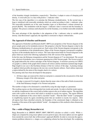 2.1. Spatial Subdivision                                                                              15


of the boundary triangle (tetrahedron, respectively). Therefore, it adapts to areas of changing point
density. A removable face is a face with positive γ–indicator value.
The ﬁrst step of the algorithm is to calculate the Delaunay tetrahedrization. In the second step, a
heap is initialized with removable tetrahedra which are sorted according to their γ–indicator value.
The removable tetrahedra are of the same boundary types as in Boissonnat’s volume–oriented ap-
proach [Boi84]. The tetrahedron with the largest γ–indicator value is removed and the boundary is
updated. This process continues until all points lie on the boundary, or no further removable tetrahedra
exist.
The main advantage of this algorithm is the adaptation of the γ–indicator value to variable point
density. Like Boissonnat’s approach, the algorithm is restricted to objects without holes.

The Approach of Schreiber and Brunnett
The approach of Schreiber and Brunnett [Sch97, SB97] uses properties of the Voronoi diagram of the
given sample point set for tetrahedra removal. One property is that the Voronoi diagram is dual to the
Delaunay tetrahedrization of a given point set. Each vertex of the Voronoi diagram corresponds to the
center of a tetrahedron of the tetrahedrization. Edges of the Voronoi diagram correspond to neighbor-
ing faces of the tetrahedra dual to its vertices. The same observation holds for Voronoi diagrams in the
plane which are used in the following explanation of the 2D–version of the algorithm.
In the ﬁrst step, the Delaunay triangulation and the Voronoi diagram of P are determined. The second
step, selection of tetrahedra, uses a minimum spanning tree of the Voronoi graph. The Voronoi graph is
the graph induced by the vertices and edges of the Voronoi diagram. A minimum spanning tree (MST)
of a graph is a subtree of the graph which connects all vertices and has minimum summed edge length.
Edge length in our case is the Euclidean distance of the two vertices of the edge. A pruning strategy
is applied which possibly decomposes the tree into several disjoint subtrees. Each subtree represents
a region deﬁned by the union of the triangles dual to its vertices.
Two pruning rules have been developed for that purpose:
   1. All those edges are removed for which no end point is contained in the circumcircle of the dual
      Delaunay triangle of the other end point.
   2. An edge is removed if its length is shorter than the mean value of the radii of both circumcircles
      of the dual Delaunay triangles of its Voronoi end points.
The number of edges to be eliminated is controlled by using the edge length as a parameter.
The resulting regions are then distinguished into inside and outside. In order to ﬁnd the inside regions,
we add the complement of the convex hull as further region to the set of subtree regions. The algorithm
starts with a point on the convex hull which is incident to exactly two regions. The region different
from the complement of the convex hull is classiﬁed ”inside”. Then the label ”inside” is propagated
to neighboring regions by again considering points that are incident to exactly two regions. After
all regions have been classiﬁed correctly, the boundary of the constructed shape is obtained as the
boundary of the union of the region labeled ”inside”. An adaptation of this method to three dimensions
is possible.

The α–solids of Bajaj, Bernardini et al.
Bajaj, Bernardini et al. [BBX95, BBX97, BB97, BBCS97] calculate so–called α–solids. While α–
shapes are computed by using eraser spheres at every point in space, the eraser spheres are now applied
from outside the convex hull, like in Boissonnat’s approach [Boi84]. In order to overcome the approx-
imation problems inherent to α–shapes a re–sculpturing scheme has been developed. Re–sculpturing
 