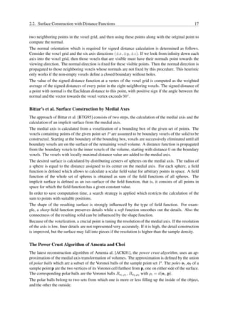 2.2. Surface Construction with Distance Functions                                                        17


two neighboring points in the voxel grid, and then using these points along with the original point to
compute the normal.
The normal orientation which is required for signed distance calculation is determined as follows.
Consider the voxel grid and the six axis directions (±x, ±y, ±z). If we look from inﬁnity down each
axis into the voxel grid, then those voxels that are visible must have their normals point towards the
viewing direction. The normal direction is ﬁxed for these visible points. Then the normal direction is
propagated to those neighboring voxels whose normals are not ﬁxed by this procedure. This heuristic
only works if the non-empty voxels deﬁne a closed boundary without holes.
The value of the signed distance function at a vertex of the voxel grid is computed as the weighted
average of the signed distances of every point in the eight neighboring voxels. The signed distance of
a point with normal is the Euclidean distance to this point, with positive sign if the angle between the
normal and the vector towards the voxel vertex exceeds 90◦ .


Bittar’s et al. Surface Construction by Medial Axes
The approach of Bittar et al. [BTG95] consists of two steps, the calculation of the medial axis and the
calculation of an implicit surface from the medial axis.
The medial axis is calculated from a voxelization of a bounding box of the given set of points. The
voxels containing points of the given point set P are assumed to be boundary voxels of the solid to be
constructed. Starting at the boundary of the bounding box, voxels are successively eliminated until all
boundary voxels are on the surface of the remaining voxel volume. A distance function is propagated
from the boundary voxels to the inner voxels of the volume, starting with distance 0 on the boundary
voxels. The voxels with locally maximal distance value are added to the medial axis.
The desired surface is calculated by distributing centers of spheres on the medial axis. The radius of
a sphere is equal to the distance assigned to its center on the medial axis. For each sphere, a ﬁeld
function is deﬁned which allows to calculate a scalar ﬁeld value for arbitrary points in space. A ﬁeld
function of the whole set of spheres is obtained as sum of the ﬁeld functions of all spheres. The
implicit surface is deﬁned as an iso–surface of the ﬁeld function, that is, it consists of all points in
space for which the ﬁeld function has a given constant value.
In order to save computation time, a search strategy is applied which restricts the calculation of the
sum to points with suitable positions.
The shape of the resulting surface is strongly inﬂuenced by the type of ﬁeld function. For exam-
ple, a sharp ﬁeld function preserves details while a soft function smoothes out the details. Also the
connectness of the resulting solid can be inﬂuenced by the shape function.
Because of the voxelization, a crucial point is tuning the resolution of the medial axis. If the resolution
of the axis is low, ﬁner details are not represented very accurately. If it is high, the detail construction
is improved, but the surface may fall into pieces if the resolution is higher than the sample density.


The Power Crust Algorithm of Amenta and Choi
The latest reconstruction algorithm of Amenta al. [ACK01], the power crust algorithm, uses an ap-
proximation of the medial axis transformation of volumes. The approximation is deﬁned by the union
of polar balls which are a subset of the Voronoi balls of the sample point set P . The poles o1 , o2 of a
sample point p are the two vertices of its Voronoi cell farthest from p, one on either side of the surface.
The corresponding polar balls are the Voronoi balls Bo1 ,ρ1 , Bo2 ,ρ2 with ρi = d(oi , p).
The polar balls belong to two sets from which one is more or less ﬁlling up the inside of the object,
and the other the outside.
 