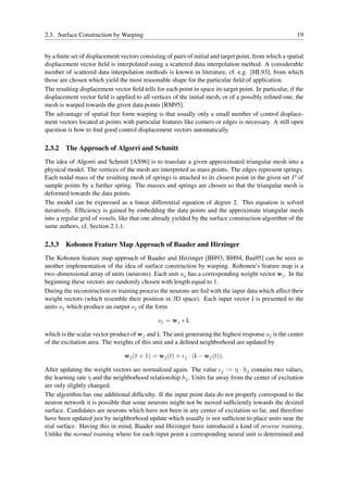 2.3. Surface Construction by Warping                                                                     19


by a ﬁnite set of displacement vectors consisting of pairs of initial and target point, from which a spatial
displacement vector ﬁeld is interpolated using a scattered data interpolation method. A considerable
number of scattered data interpolation methods is known in literature, cf. e.g. [HL93], from which
those are chosen which yield the most reasonable shape for the particular ﬁeld of application.
The resulting displacement vector ﬁeld tells for each point in space its target point. In particular, if the
displacement vector ﬁeld is applied to all vertices of the initial mesh, or of a possibly reﬁned one, the
mesh is warped towards the given data points [RM95].
The advantage of spatial free form warping is that usually only a small number of control displace-
ment vectors located at points with particular features like corners or edges is necessary. A still open
question is how to ﬁnd good control displacement vectors automatically.

2.3.2   The Approach of Algorri and Schmitt
The idea of Algorri and Schmitt [AS96] is to translate a given approximated triangular mesh into a
physical model. The vertices of the mesh are interpreted as mass points. The edges represent springs.
Each nodal mass of the resulting mesh of springs is attached to its closest point in the given set P of
sample points by a further spring. The masses and springs are chosen so that the triangular mesh is
deformed towards the data points.
The model can be expressed as a linear differential equation of degree 2. This equation is solved
iteratively. Efﬁciency is gained by embedding the data points and the approximate triangular mesh
into a regular grid of voxels, like that one already yielded by the surface construction algorithm of the
same authors, cf. Section 2.1.1.

2.3.3   Kohonen Feature Map Approach of Baader and Hirzinger
The Kohonen feature map approach of Baader and Hirzinger [BH93, BH94, Baa95] can be seen as
another implementation of the idea of surface construction by warping. Kohonen’s feature map is a
two–dimensional array of units (neurons). Each unit uj has a corresponding weight vector wj . In the
beginning these vectors are randomly chosen with length equal to 1.
During the reconstruction or training process the neurons are fed with the input data which affect their
weight vectors (which resemble their position in 3D space). Each input vector i is presented to the
units uj which produce an output oj of the form

                                               oj = wj ∗ i,

which is the scalar vector product of wj and i. The unit generating the highest response oj is the center
of the excitation area. The weights of this unit and a deﬁned neighborhood are updated by

                                 wj (t + 1) = wj (t) + ǫj · (i − wj (t)).

After updating the weight vectors are normalized again. The value ǫj := η · hj contains two values,
the learning rate η and the neighborhood relationship hj . Units far away from the center of excitation
are only slightly changed.
The algorithm has one additional difﬁculty. If the input point data do not properly correspond to the
neuron network it is possible that some neurons might not be moved sufﬁciently towards the desired
surface. Candidates are neurons which have not been in any center of excitation so far, and therefore
have been updated just by neighborhood update which usually is not sufﬁcient to place units near the
real surface. Having this in mind, Baader and Hirzinger have introduced a kind of reverse training.
Unlike the normal training where for each input point a corresponding neural unit is determined and
 