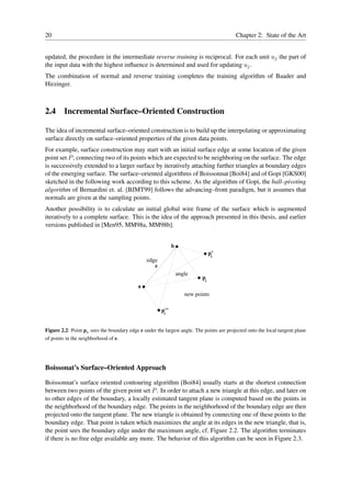 20                                                                                        Chapter 2: State of the Art


updated, the procedure in the intermediate reverse training is reciprocal. For each unit uj the part of
the input data with the highest inﬂuence is determined and used for updating uj .
The combination of normal and reverse training completes the training algorithm of Baader and
Hirzinger.



2.4 Incremental Surface–Oriented Construction

The idea of incremental surface–oriented construction is to build up the interpolating or approximating
surface directly on surface–oriented properties of the given data points.
For example, surface construction may start with an initial surface edge at some location of the given
point set P , connecting two of its points which are expected to be neighboring on the surface. The edge
is successively extended to a larger surface by iteratively attaching further triangles at boundary edges
of the emerging surface. The surface–oriented algorithms of Boissonnat [Boi84] and of Gopi [GKS00]
sketched in the following work according to this scheme. As the algorithm of Gopi, the ball–pivoting
algorithm of Bernardini et. al. [BJMT99] follows the advancing–front paradigm, but it assumes that
normals are given at the sampling points.
Another possibility is to calculate an initial global wire frame of the surface which is augmented
iteratively to a complete surface. This is the idea of the approach presented in this thesis, and earlier
versions published in [Men95, MM98a, MM98b].


                                                             b
                                                                                p’
                                                                                 k
                                                edge
                                                   e
                                                                 angle
                                                                           pk
                                            a
                                                                    new points

                                                       p’’
                                                        k



Figure 2.2: Point pk sees the boundary edge e under the largest angle. The points are projected onto the local tangent plane
of points in the neighborhood of e.




Boissonat’s Surface–Oriented Approach

Boissonnat’s surface oriented contouring algorithm [Boi84] usually starts at the shortest connection
between two points of the given point set P . In order to attach a new triangle at this edge, and later on
to other edges of the boundary, a locally estimated tangent plane is computed based on the points in
the neighborhood of the boundary edge. The points in the neighborhood of the boundary edge are then
projected onto the tangent plane. The new triangle is obtained by connecting one of these points to the
boundary edge. That point is taken which maximizes the angle at its edges in the new triangle, that is,
the point sees the boundary edge under the maximum angle, cf. Figure 2.2. The algorithm terminates
if there is no free edge available any more. The behavior of this algorithm can be seen in Figure 2.3.
 