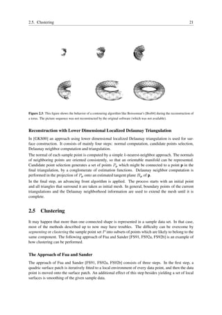2.5. Clustering                                                                                                       21




Figure 2.3: This ﬁgure shows the behavior of a contouring algorithm like Boissonnat’s [Boi84] during the reconstruction of
a torus. The picture sequence was not reconstructed by the original software (which was not available).


Reconstruction with Lower Dimensional Localized Delaunay Triangulation
In [GKS00] an approach using lower dimensional localized Delaunay triangulation is used for sur-
face construction. It consists of mainly four steps: normal computation, candidate points selection,
Delaunay neighbor computation and triangulation.
The normal of each sample point is computed by a simple k-nearest-neighbor approach. The normals
of neighboring points are oriented consistently, so that an orientable manifold can be represented.
Candidate point selection generates a set of points Pp which might be connected to a point p in the
ﬁnal triangulation, by a conglomerate of estimation functions. Delaunay neighbor computation is
performed in the projection of Pp onto an estimated tangent plane Hp of p.
In the ﬁnal step, an advancing front algorithm is applied. The process starts with an initial point
and all triangles that surround it are taken as initial mesh. In general, boundary points of the current
triangulations and the Delaunay neighborhood information are used to extend the mesh until it is
complete.


2.5 Clustering
It may happen that more than one connected shape is represented in a sample data set. In that case,
most of the methods described up to now may have troubles. The difﬁculty can be overcome by
segmenting or clustering the sample point set P into subsets of points which are likely to belong to the
same component. The following approach of Fua and Sander [FS91, FS92a, FS92b] is an example of
how clustering can be performed.


The Approach of Fua and Sander
The approach of Fua and Sander [FS91, FS92a, FS92b] consists of three steps. In the ﬁrst step, a
quadric surface patch is iteratively ﬁtted to a local environment of every data point, and then the data
point is moved onto the surface patch. An additional effect of this step besides yielding a set of local
surfaces is smoothing of the given sample data.
 