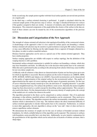 22                                                                          Chapter 2: State of the Art


In the second step, the sample points together with their local surface patches are moved onto positions
on a regular grid.
In the third step, a surface–oriented clustering is performed. A graph is calculated which has the
corrected sample points of the previous step as vertices. An edge is introduced between two vertices
if the quadrics assigned to them are similar. A measure of similarity and a threshold are deﬁned for
that purpose. The connected components of the graph deﬁne the clusters of the surface in the data set.
Each of these clusters can now be treated by one of the reconstruction algorithms of the previous
sections.


2.6 Discussion and Categorization of the New Approach
The strength of volume-oriented cell selection is the topological feasibility of the constructed volume.
A disadvantage of the approach is that it is less suited for surface pieces not bounding a volume.
Surface-oriented cell selection may be sensitive to grid resolution (voxel grid, MC surface extraction),
or may cause difﬁculties by ﬁltering out the right triangles from a superset of triangles obtained in a
ﬁrst phase, in order to achieve manifold surfaces.
Distance function approaches can be seen as a special case of the volume-oriented approach. They
have similar properties.
Surface warping approaches are reliable with respect to surface topology, but the deﬁnition of the
warping function is still a problem.
Incremental surface-oriented construction is suitable for surfaces not bounding a volume, which also
may have boundaries and holes. Its difﬁculty lies in the decision which points have to be connected.
Often this task is performed locally according to the advancing front scheme which may cause troubles
for not very dense sample sets.
A difﬁculty with all solutions is that almost no characterization of point sets has been given up to now
for which an algorithm is successful. Recent exceptions are the work of Amenta et al. [ABK98, AB98,
AC99, ACDL00, ACK01] and Adamy et al. [AGJ01]. Successful reconstruction can be characterized
by the quality of approximation of the original surface by the reconstructed surface. The quality of
approximation has the aspect of correct topology and the aspect of geometric proximity. For the case
of curves which has been mainly treated up to now, the derivation of ”sampling theorems” is possible
in a quite straightforward way. For surfaces the problem is more severe. Recently the nearest-neighbor
image has been discovered as a useful concept for describing surface approximation. This concept is
also used in this thesis. For the characterization of the necessary density of sample points, the concept
of the medial axis of a surface has shown to be useful.
The algorithm presented in the thesis can be categorized as surface-oriented. One of its particular
advantages is that arbitrary manifold surfaces with boundaries can be constructed. They need not to
be the surface of a volume. The algorithm constructs the surface incrementally, controlled by a surface-
skeleton which is determined in a ﬁrst step. The skeleton reduces the above-mentioned difﬁculty of
surface-oriented approaches to decide which points have to be connected. Furthermore, in contrast
to most other approaches, the new algorithm is always on the ”save side”, that is it does not have to
remove superﬂuous surface elements.
We demonstrate the existence of sample sets for the case of surfaces of bounded curvature without
boundaries, for which a reliable behavior of the algorithm can be expected. The extension to surfaces
with boundaries seems possible but is not done here. Additionally, we give intuitive explanations for
the good behavior of the algorithm which can be noticed also at locations of inﬁnite curvature, that is
sharp edges.
 