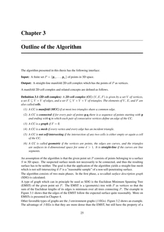 Chapter 3

Outline of the Algorithm


The algorithm presented in this thesis has the following interface:

Input: A ﬁnite set P = {p1 , . . . , pn } of points in 3D space.

Output: A straight-line manifold 2D cell complex which has the points of P as vertices.

A manifold 2D cell complex and related concepts are deﬁned as follows.

Deﬁnition 3.1 (2D cell complex) A 2D cell complex (CC) (V, E, F ) is given by a set V of vertices,
a set E ⊆ V × V of edges, and a set F ⊆ V × V × V of triangles. The elements of V , E, and F are
also called cells.
  (1) A CC is manifold (MCC) if at most two triangles share a common edge.
  (2) A CC is connected if for every pair of points p,q there is a sequence of points starting with p
      and ending with q in which each pair of consecutive vertices deﬁne an edge of the CC.
  (3) A CC is a graph if F = ∅.
  (4) A CC is a mesh if every vertex and every edge has an incident triangle.
  (5) A CC is not self-intersecting if the intersection of any two cells is either empty or again a cell
      of the CC.
  (6) A CC is called geometric if the vertices are points, the edges are curves, and the triangles
      are surfaces in d-dimensional space for some d > 1. It is straight-line if the curves are line
      segments.

An assumption of the algorithm is that the given point set P consists of points belonging to a surface
S in 3D space. The suspected surface needs not necessarily to be connected, and thus the resulting
surface has to be neither. The goal is that the application of the algorithm yields a straight-line mesh
which is not self-intersecting if P is a ”reasonable sample” of a non-self-penetrating surface.
The algorithm consists of two main phases. In the ﬁrst phase, a so-called surface description graph
(SDG) is calculated.
A type of graph which can in principle be used as SDG is the Euclidean Minimum Spanning Tree
(EMST) of the given point set P . The EMST is a (geometric) tree with P as vertices so that the
sum of the Euclidean lengths of its edges is minimum over all trees connecting P . The example in
Figure 3.1 shows that the edges of the EMST follow the expected surface quite reasonably. More on
EMSTs is presented in Chapter 4.
Other favorable types of graphs are the β-environment graphs (β-EGs). Figure 3.2 shows an example.
The advantage of β-EGs is that they are more dense than the EMST, but still have the property of a

                                                    25
 